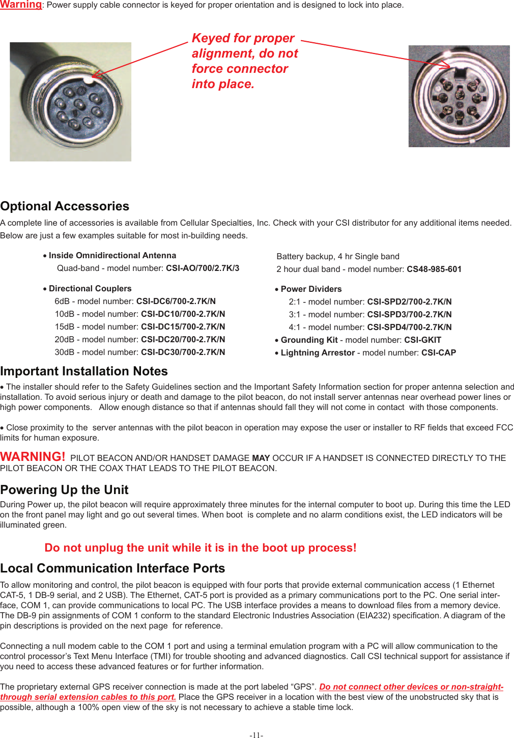 -11-During Power up, the pilot beacon will require approximately three minutes for the internal computer to boot up. During this time the LED on the front panel may light and go out several times. When boot  is complete and no alarm conditions exist, the LED indicators will be illuminated green.                Do not unplug the unit while it is in the boot up process!       Powering Up the Unit To allow monitoring and control, the pilot beacon is equipped with four ports that provide external communication access (1 Ethernet CAT-5, 1 DB-9 serial, and 2 USB). The Ethernet, CAT-5 port is provided as a primary communications port to the PC. One serial inter-face, COM 1, can provide communications to local PC. The USB interface provides a means to download ﬁ les from a memory device.  The DB-9 pin assignments of COM 1 conform to the standard Electronic Industries Association (EIA232) speciﬁ cation. A diagram of the pin descriptions is provided on the next page  for reference.Connecting a null modem cable to the COM 1 port and using a terminal emulation program with a PC will allow communication to the control processor’s Text Menu Interface (TMI) for trouble shooting and advanced diagnostics. Call CSI technical support for assistance if you need to access these advanced features or for further information.The proprietary external GPS receiver connection is made at the port labeled “GPS”. Do not connect other devices or non-straight-through serial extension cables to this port. Place the GPS receiver in a location with the best view of the unobstructed sky that is possible, although a 100% open view of the sky is not necessary to achieve a stable time lock.Local Communication Interface Ports• The installer should refer to the Safety Guidelines section and the Important Safety Information section for proper antenna selection and installation. To avoid serious injury or death and damage to the pilot beacon, do not install server antennas near overhead power lines or high power components.   Allow enough distance so that if antennas should fall they will not come in contact  with those components.• Close proximity to the  server antennas with the pilot beacon in operation may expose the user or installer to RF ﬁ elds that exceed FCC limits for human exposure.WARNING!  PILOT BEACON AND/OR HANDSET DAMAGE MAY OCCUR IF A HANDSET IS CONNECTED DIRECTLY TO THE PILOT BEACON OR THE COAX THAT LEADS TO THE PILOT BEACON. Important Installation NotesA complete line of accessories is available from Cellular Specialties, Inc. Check with your CSI distributor for any additional items needed.  Below are just a few examples suitable for most in-building needs.• Directional Couplers       6dB - model number: CSI-DC6/700-2.7K/N     10dB - model number: CSI-DC10/700-2.7K/N     15dB - model number: CSI-DC15/700-2.7K/N     20dB - model number: CSI-DC20/700-2.7K/N     30dB - model number: CSI-DC30/700-2.7K/N Battery backup, 4 hr Single band 2 hour dual band - model number: CS48-985-601• Power Dividers       2:1 - model number: CSI-SPD2/700-2.7K/N              3:1 - model number: CSI-SPD3/700-2.7K/N      4:1 - model number: CSI-SPD4/700-2.7K/N   • Grounding Kit - model number: CSI-GKIT                 • Lightning Arrestor - model number: CSI-CAP• Inside Omnidirectional Antenna      Quad-band - model number: CSI-AO/700/2.7K/3 Optional AccessoriesWarning:  Power supply cable connector is keyed for proper orientation and is designed to lock into place.      Keyed for proper alignment, do notforce connectorinto place.