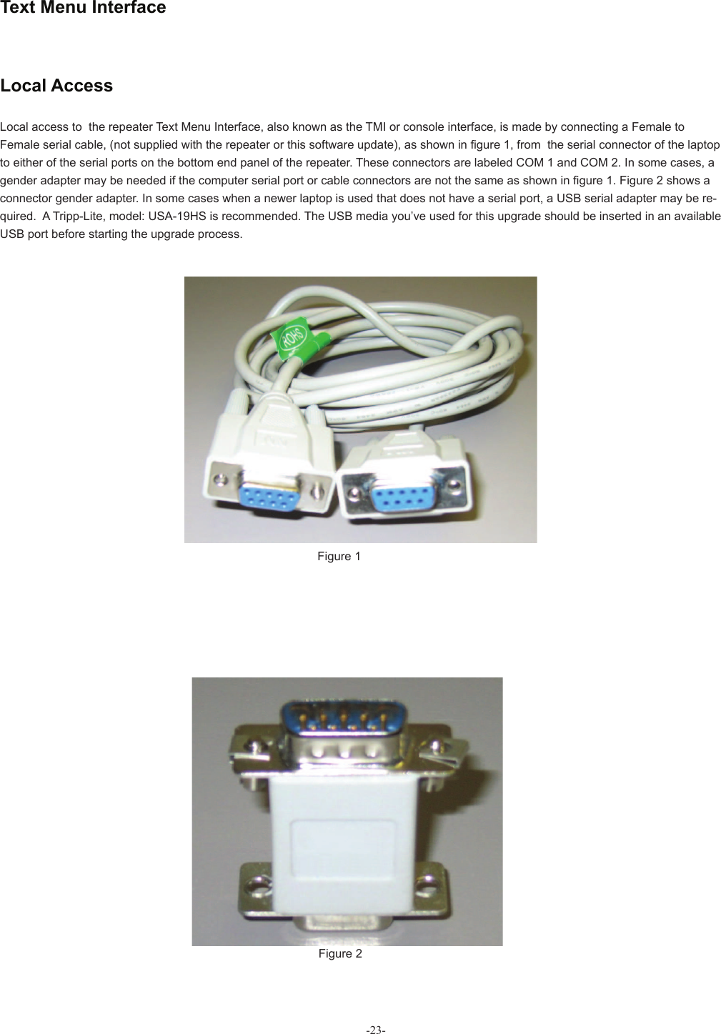  Text Menu InterfaceFigure 1Figure 2Local access to  the repeater Text Menu Interface, also known as the TMI or console interface, is made by connecting a Female to Female serial cable, (not supplied with the repeater or this software update), as shown in ﬁ gure 1, from  the serial connector of the laptop to either of the serial ports on the bottom end panel of the repeater. These connectors are labeled COM 1 and COM 2. In some cases, a gender adapter may be needed if the computer serial port or cable connectors are not the same as shown in ﬁ gure 1. Figure 2 shows a connector gender adapter. In some cases when a newer laptop is used that does not have a serial port, a USB serial adapter may be re-quired.  A Tripp-Lite, model: USA-19HS is recommended. The USB media you’ve used for this upgrade should be inserted in an available USB port before starting the upgrade process. Local Access-23-