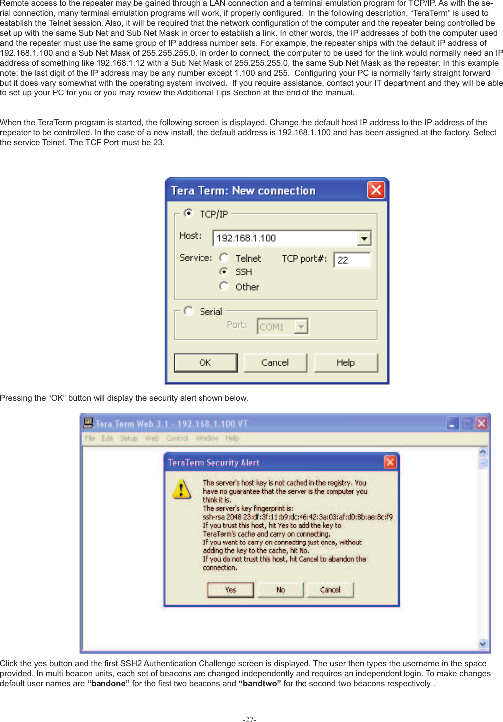 Remote access to the repeater may be gained through a LAN connection and a terminal emulation program for TCP/IP. As with the se-rial connection, many terminal emulation programs will work, if properly conﬁ gured.  In the following description, “TeraTerm” is used to establish the Telnet session. Also, it will be required that the network conﬁ guration of the computer and the repeater being controlled be set up with the same Sub Net and Sub Net Mask in order to establish a link. In other words, the IP addresses of both the computer used and the repeater must use the same group of IP address number sets. For example, the repeater ships with the default IP address of 192.168.1.100 and a Sub Net Mask of 255.255.255.0. In order to connect, the computer to be used for the link would normally need an IP address of something like 192.168.1.12 with a Sub Net Mask of 255.255.255.0, the same Sub Net Mask as the repeater. In this example note: the last digit of the IP address may be any number except 1,100 and 255.  Conﬁ guring your PC is normally fairly straight forward but it does vary somewhat with the operating system involved.  If you require assistance, contact your IT department and they will be able to set up your PC for you or you may review the Additional Tips Section at the end of the manual.When the TeraTerm program is started, the following screen is displayed. Change the default host IP address to the IP address of the repeater to be controlled. In the case of a new install, the default address is 192.168.1.100 and has been assigned at the factory. Select the service Telnet. The TCP Port must be 23. Pressing the “OK” button will display the security alert shown below. Click the yes button and the ﬁ rst SSH2 Authentication Challenge screen is displayed. The user then types the username in the space provided. In multi beacon units, each set of beacons are changed independently and requires an independent login. To make changes default user names are “bandone” for the ﬁ rst two beacons and “bandtwo” for the second two beacons respectively .-27-