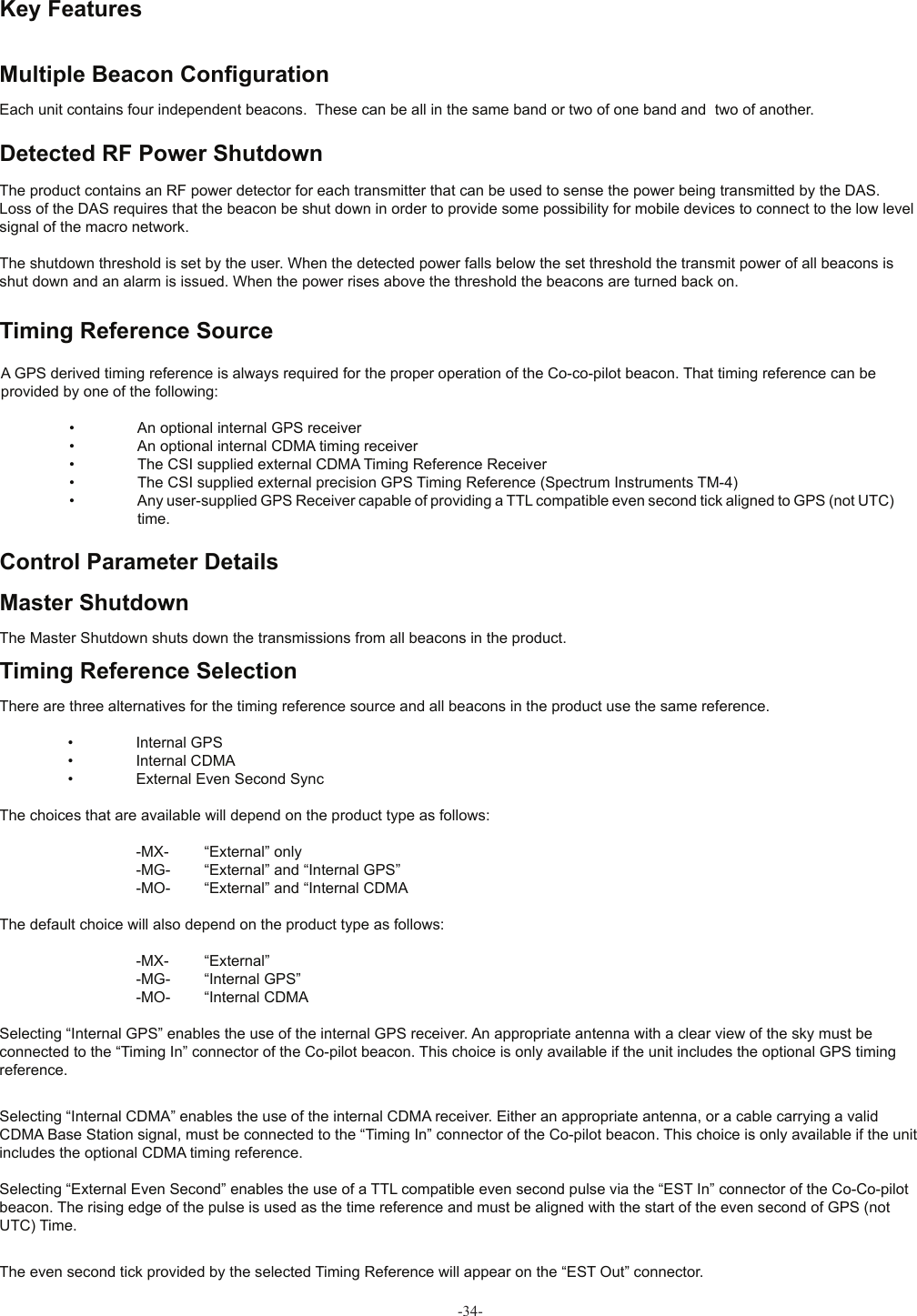  Key Features Multiple Beacon Conﬁ gurationEach unit contains four independent beacons.  These can be all in the same band or two of one band and  two of another. Detected RF Power ShutdownThe product contains an RF power detector for each transmitter that can be used to sense the power being transmitted by the DAS. Loss of the DAS requires that the beacon be shut down in order to provide some possibility for mobile devices to connect to the low level signal of the macro network.The shutdown threshold is set by the user. When the detected power falls below the set threshold the transmit power of all beacons is shut down and an alarm is issued. When the power rises above the threshold the beacons are turned back on. Timing Reference SourceA GPS derived timing reference is always required for the proper operation of the Co-co-pilot beacon. That timing reference can be provided by one of the following:  •  An optional internal GPS receiver  •  An optional internal CDMA timing receiver  •  The CSI supplied external CDMA Timing Reference Receiver  •  The CSI supplied external precision GPS Timing Reference (Spectrum Instruments TM-4)  •  Any user-supplied GPS Receiver capable of providing a TTL compatible even second tick aligned to GPS (not UTC)      time. Control Parameter Details Master ShutdownThe Master Shutdown shuts down the transmissions from all beacons in the product. Timing Reference SelectionThere are three alternatives for the timing reference source and all beacons in the product use the same reference.  •  Internal GPS  •  Internal CDMA  •  External Even Second SyncThe choices that are available will depend on the product type as follows:    -MX-  “External” only    -MG-  “External” and “Internal GPS”    -MO-  “External” and “Internal CDMAThe default choice will also depend on the product type as follows:    -MX-  “External”    -MG-  “Internal GPS”    -MO-  “Internal CDMASelecting “Internal GPS” enables the use of the internal GPS receiver. An appropriate antenna with a clear view of the sky must be connected to the “Timing In” connector of the Co-pilot beacon. This choice is only available if the unit includes the optional GPS timing reference.Selecting “Internal CDMA” enables the use of the internal CDMA receiver. Either an appropriate antenna, or a cable carrying a valid CDMA Base Station signal, must be connected to the “Timing In” connector of the Co-pilot beacon. This choice is only available if the unit includes the optional CDMA timing reference.Selecting “External Even Second” enables the use of a TTL compatible even second pulse via the “EST In” connector of the Co-Co-pilot beacon. The rising edge of the pulse is used as the time reference and must be aligned with the start of the even second of GPS (not UTC) Time.The even second tick provided by the selected Timing Reference will appear on the “EST Out” connector.-34-
