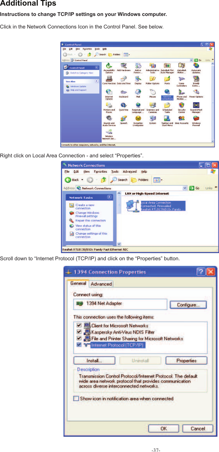 Instructions to change  TCP/IP settings on your Windows computer.Click in the Network Connections Icon in the Control Panel. See below.Right click on Local Area Connection - and select “Properties”.Scroll down to “Internet Protocol (TCP/IP) and click on the “Properties” button. Additional Tips-37-