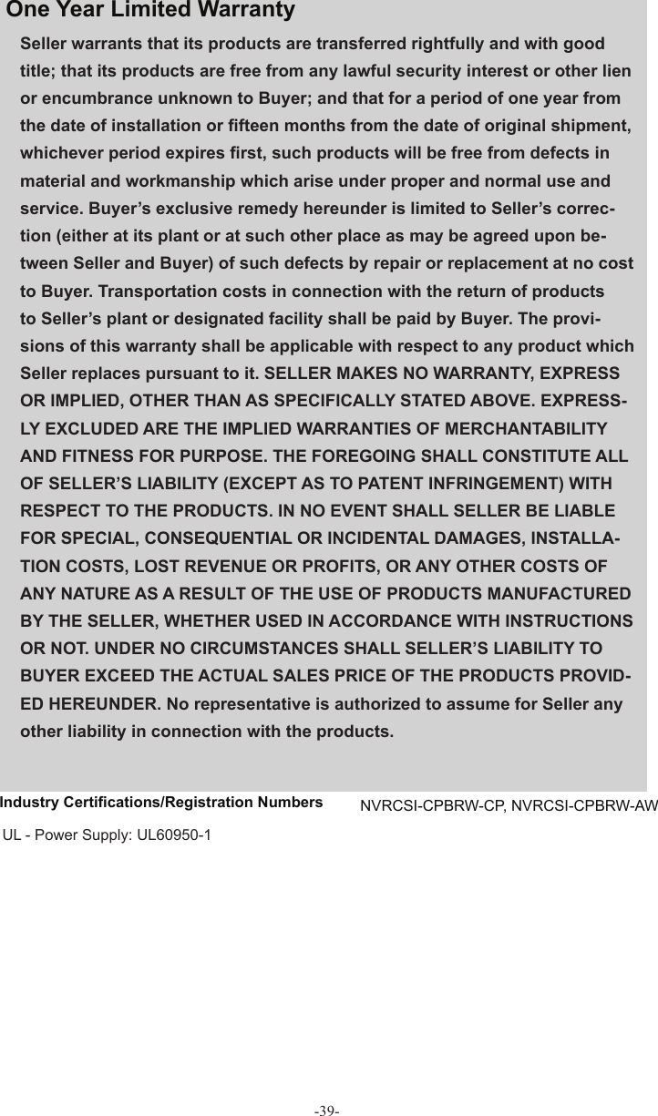 Seller warrants that its products are transferred rightfully and with good title; that its products are free from any lawful security interest or other lien or encumbrance unknown to Buyer; and that for a period of one year from the date of installation or ﬁ fteen months from the date of original shipment, whichever period expires ﬁ rst, such products will be free from defects in material and workmanship which arise under proper and normal use and service. Buyer’s exclusive remedy hereunder is limited to Seller’s correc-tion (either at its plant or at such other place as may be agreed upon be-tween Seller and Buyer) of such defects by repair or replacement at no cost to Buyer. Transportation costs in connection with the return of products to Seller’s plant or designated facility shall be paid by Buyer. The provi-sions of this warranty shall be applicable with respect to any product which Seller replaces pursuant to it. SELLER MAKES NO WARRANTY, EXPRESS OR IMPLIED, OTHER THAN AS SPECIFICALLY STATED ABOVE. EXPRESS-LY EXCLUDED ARE THE IMPLIED WARRANTIES OF MERCHANTABILITY AND FITNESS FOR PURPOSE. THE FOREGOING SHALL CONSTITUTE ALL OF SELLER’S LIABILITY (EXCEPT AS TO PATENT INFRINGEMENT) WITH RESPECT TO THE PRODUCTS. IN NO EVENT SHALL SELLER BE LIABLE FOR SPECIAL, CONSEQUENTIAL OR INCIDENTAL DAMAGES, INSTALLA-TION COSTS, LOST REVENUE OR PROFITS, OR ANY OTHER COSTS OF ANY NATURE AS A RESULT OF THE USE OF PRODUCTS MANUFACTURED BY THE SELLER, WHETHER USED IN ACCORDANCE WITH INSTRUCTIONS OR NOT. UNDER NO CIRCUMSTANCES SHALL SELLER’S LIABILITY TO BUYER EXCEED THE ACTUAL SALES PRICE OF THE PRODUCTS PROVID-ED HEREUNDER. No representative is authorized to assume for Seller any other liability in connection with the products.One Year  Limited  Warranty Industry Certiﬁ cations/Registration Numbers  NVRCSI-CPBRW-CP, NVRCSI-CPBRW-AW UL - Power Supply: UL60950-1-39-