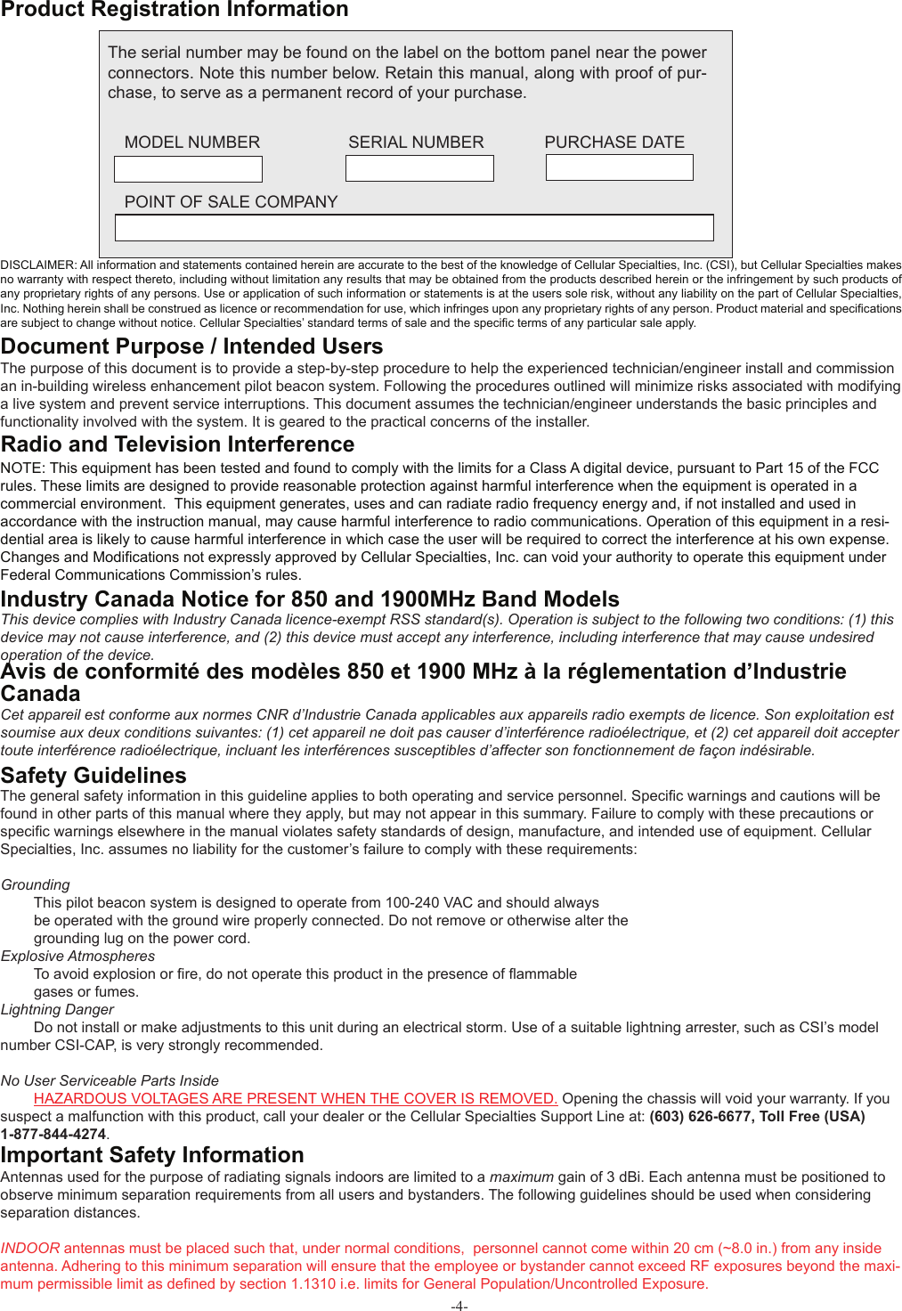 -4-The general safety information in this guideline applies to both operating and service personnel. Speciﬁ c warnings and cautions will be found in other parts of this manual where they apply, but may not appear in this summary. Failure to comply with these precautions or speciﬁ c warnings elsewhere in the manual violates safety standards of design, manufacture, and intended use of equipment. Cellular Specialties, Inc. assumes no liability for the customer’s failure to comply with these requirements: Grounding  This pilot beacon system is designed to operate from 100-240 VAC and should always   be operated with the ground wire properly connected. Do not remove or otherwise alter the   grounding lug on the power cord. Explosive Atmospheres To avoid explosion or ﬁ re, do not operate this product in the presence of ﬂ ammable   gases or fumes. Lightning Danger Do not install or make adjustments to this unit during an electrical storm. Use of a suitable lightning arrester, such as CSI’s model number CSI-CAP, is very strongly recommended.No User Serviceable Parts Inside HAZARDOUS VOLTAGES ARE PRESENT WHEN THE COVER IS REMOVED. Opening the chassis will void your warranty. If you suspect a malfunction with this product, call your dealer or the Cellular Specialties Support Line at: (603) 626-6677, Toll Free (USA) 1-877-844-4274.The purpose of this document is to provide a step-by-step procedure to help the experienced technician/engineer install and commission an in-building wireless enhancement pilot beacon system. Following the procedures outlined will minimize risks associated with modifying a live system and prevent service interruptions. This document assumes the technician/engineer understands the basic principles and functionality involved with the system. It is geared to the practical concerns of the installer. Antennas used for the purpose of radiating signals indoors are limited to a maximum gain of 3 dBi. Each antenna must be positioned to observe minimum separation requirements from all users and bystanders. The following guidelines should be used when considering separation distances.INDOOR antennas must be placed such that, under normal conditions,  personnel cannot come within 20 cm (~8.0 in.) from any inside antenna. Adhering to this minimum separation will ensure that the employee or bystander cannot exceed RF exposures beyond the maxi-mum permissible limit as deﬁ ned by section 1.1310 i.e. limits for General Population/Uncontrolled Exposure.Document Purpose / Intended UsersSafety GuidelinesImportant Safety Information Product Registration InformationDISCLAIMER: All information and statements contained herein are accurate to the best of the knowledge of Cellular Specialties, Inc. (CSI), but Cellular Specialties makes no warranty with respect thereto, including without limitation any results that may be obtained from the products described herein or the infringement by such products of any proprietary rights of any persons. Use or application of such information or statements is at the users sole risk, without any liability on the part of Cellular Specialties, Inc. Nothing herein shall be construed as licence or recommendation for use, which infringes upon any proprietary rights of any person. Product material and speciﬁ cations are subject to change without notice. Cellular Specialties’ standard terms of sale and the speciﬁ c terms of any particular sale apply.The serial number may be found on the label on the bottom panel near the power connectors. Note this number below. Retain this manual, along with proof of pur-chase, to serve as a permanent record of your purchase. MODEL NUMBER                   SERIAL NUMBER             PURCHASE DATE POINT OF SALE COMPANYNOTE: This equipment has been tested and found to comply with the limits for a Class A digital device, pursuant to Part 15 of the FCC rules. These limits are designed to provide reasonable protection against harmful interference when the equipment is operated in a commercial environment.  This equipment generates, uses and can radiate radio frequency energy and, if not installed and used in accordance with the instruction manual, may cause harmful interference to radio communications. Operation of this equipment in a resi-dential area is likely to cause harmful interference in which case the user will be required to correct the interference at his own expense. Changes and Modiﬁ cations not expressly approved by Cellular Specialties, Inc. can void your authority to operate this equipment under Federal Communications Commission’s rules. Radio and Television InterferenceThis device complies with Industry Canada licence-exempt RSS standard(s). Operation is subject to the following two conditions: (1) this device may not cause interference, and (2) this device must accept any interference, including interference that may cause undesired operation of the device.Industry Canada Notice for 850 and 1900MHz Band Models  Cet appareil est conforme aux normes CNR d’Industrie Canada applicables aux appareils radio exempts de licence. Son exploitation est soumise aux deux conditions suivantes: (1) cet appareil ne doit pas causer d’interférence radioélectrique, et (2) cet appareil doit accepter toute interférence radioélectrique, incluant les interférences susceptibles d’affecter son fonctionnement de façon indésirable.Avis de conformité des modèles 850 et 1900 MHz à la réglementation d’Industrie Canada 