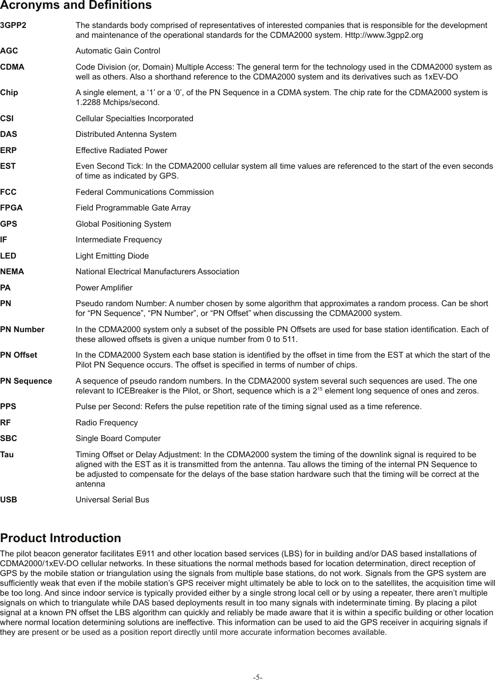 -5-The pilot beacon generator facilitates E911 and other location based services (LBS) for in building and/or DAS based installations of CDMA2000/1xEV-DO cellular networks. In these situations the normal methods based for location determination, direct reception of GPS by the mobile station or triangulation using the signals from multiple base stations, do not work. Signals from the GPS system are sufﬁ ciently weak that even if the mobile station’s GPS receiver might ultimately be able to lock on to the satellites, the acquisition time will be too long. And since indoor service is typically provided either by a single strong local cell or by using a repeater, there aren’t multiple signals on which to triangulate while DAS based deployments result in too many signals with indeterminate timing. By placing a pilot signal at a known PN offset the LBS algorithm can quickly and reliably be made aware that it is within a speciﬁ c building or other location where normal location determining solutions are ineffective. This information can be used to aid the GPS receiver in acquiring signals if they are present or be used as a position report directly until more accurate information becomes available.3GPP2  The standards body comprised of representatives of interested companies that is responsible for the development and maintenance of the operational standards for the CDMA2000 system. Http://www.3gpp2.orgAGC  Automatic Gain ControlCDMA  Code Division (or, Domain) Multiple Access: The general term for the technology used in the CDMA2000 system as well as others. Also a shorthand reference to the CDMA2000 system and its derivatives such as 1xEV-DOChip  A single element, a ‘1’ or a ‘0’, of the PN Sequence in a CDMA system. The chip rate for the CDMA2000 system is 1.2288 Mchips/second.CSI  Cellular Specialties IncorporatedDAS  Distributed Antenna SystemERP  Effective Radiated PowerEST  Even Second Tick: In the CDMA2000 cellular system all time values are referenced to the start of the even seconds of time as indicated by GPS.FCC  Federal Communications CommissionFPGA  Field Programmable Gate ArrayGPS  Global Positioning SystemIF  Intermediate FrequencyLED  Light Emitting DiodeNEMA  National Electrical Manufacturers AssociationPA  Power Ampliﬁ erPN  Pseudo random Number: A number chosen by some algorithm that approximates a random process. Can be short for “PN Sequence”, “PN Number”, or “PN Offset” when discussing the CDMA2000 system.PN Number  In the CDMA2000 system only a subset of the possible PN Offsets are used for base station identiﬁ cation. Each of these allowed offsets is given a unique number from 0 to 511.PN Offset  In the CDMA2000 System each base station is identiﬁ ed by the offset in time from the EST at which the start of the Pilot PN Sequence occurs. The offset is speciﬁ ed in terms of number of chips.PN Sequence  A sequence of pseudo random numbers. In the CDMA2000 system several such sequences are used. The one relevant to ICEBreaker is the Pilot, or Short, sequence which is a 215 element long sequence of ones and zeros.PPS  Pulse per Second: Refers the pulse repetition rate of the timing signal used as a time reference. RF  Radio FrequencySBC  Single Board ComputerTau  Timing Offset or Delay Adjustment: In the CDMA2000 system the timing of the downlink signal is required to be aligned with the EST as it is transmitted from the antenna. Tau allows the timing of the internal PN Sequence to be adjusted to compensate for the delays of the base station hardware such that the timing will be correct at the antennaUSB  Universal Serial Bus Acronyms and Deﬁ nitions Product Introduction