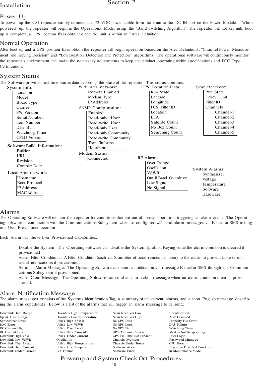   Installation  Power Up Section 2 To  power  up  the  CSI repeater simply connect the  72  VDC power  cable from the  train to the  DC IN port  on  the  Power  Module.    When powered  up,  the repeater will begin in the Operational Mode,  using  the “Band Switching  Algorithm”. The repeater will not key until boot up is complete, a  GPS  location  ﬁx is obtained and  the unit is within an ” Area  Deﬁnition”. Normal Operation After boot  up and  a GPS  position  ﬁx is obtain the repeater will begin operation based on the Area  Deﬁnitions, “Channel Power  Measure- ment  and  Keying Decision”  and  “Low Isolation Detection and  Protection”  algorithms. The operational software will continuously monitor the repeater’s environment and  make  the necessary adjustments to keep  the  product  operating within speciﬁcations and  FCC Type Certiﬁcation.  System Status The Software provides real  time status data  reporting  the state of the repeater.  This status contains: System Info: Location Model Board Type Carrier SW Version Serial Number Item Number Date Built Watchdog Timer CPLD Version  Software Build  Information: Builder URL Revision Compile Date Local Area  network: Hostname Boot Protocol IP Address MAC Address Wide  Area  network: Remote Enabled Modem Type IP Address SNMP Conﬁguration: Enabled Read-only  User Read-write  User Read-only User Read-only Community Read-write Community Traps/Informs Heartbeat Modem Status: Connected GPS  Location Data: Run State Latitude Longitude PCS  Filter ID Location BTA Satellite Count No Box Count Searching Count     RF Alarms: Over Range Oscillation VSWR Out if Band Overdrive Low Signal No Signal Scan Receiver: Run State Dekey Limit Filter ID Channels Channel-1 Channel-2 Channel-3 Channel-4 Channel-5       System Alarms: Synthesizer Voltage Temperature Software Hardware   Alarms The Operating Software will monitor  the repeater for conditions that  are  out of normal operation, triggering  an  alarm  event.   The Operat- ing software in conjunction with the Communications Subsystem when  so conﬁgured will send alarm messages via E-mail or SMS texting to a  User Provisioned account.  Each  Alarm has  these User Provisioned Capabilities.:  ·  Disable the System: The Operating software can disable the System (prohibit Keying) until the alarm condition is cleared if provisioned · Alarm Filter Conditions:  A Filter Condition (such  as X number of occurrences per  hour)  to the alarm to prevent false or un- useful  notiﬁcations if provisioned. · Send an Alarm Message: The Operating Software can send a notiﬁcation via message E-mail or SMS  through  the Communi- cations Subsystem if provisioned. · Alarm Clear Message: The Operating Software can send an alarm clear message when  an alarm condition clears if provi- sioned.  Alarm  Notiﬁcation Message The  alarm messages consists of the Systems Identiﬁcation Tag,  a summary of the  current  alarms, and  a short English message  describ- ing the  alarm condition(s). Below is a list of the alarms that will trigger  an  alarm message to be sent.:  Downlink Over  Range Downlink High Temperature Scan Receiver Low Uncalibration Uplink  Over  Range Downlink Low Temperature Scan Receiver High AGC Disabled Synthesizer Error Uplink  High VSWR No  GPS  Data Property File Error DAC Error Uplink  Low VSWR No  GPS  Lock DAS Failure DC Current High Uplink  Filter  Load No  GPS  Fix Watchdog Timer DC Current Low Uplink  Over  Current GPS  Antenna Current Modem Not Responding Downlink High  VSWR Uplink  Under Current GPS  Fix Filter  Not Present User Login Downlink Low  VSWR Oscillation Chassis Overheat Password Changed Downlink Filter  Load Uplink  High Temperature Chassis Under Temp CPU Boot Downlink Over  Current Uplink  Low Temperature Software Abort Placed in Disabled Condition Downlink Under Current Fan  Failure Software Error In Maintenance Mode Powerup and System Check Out Procedures - 10 - 