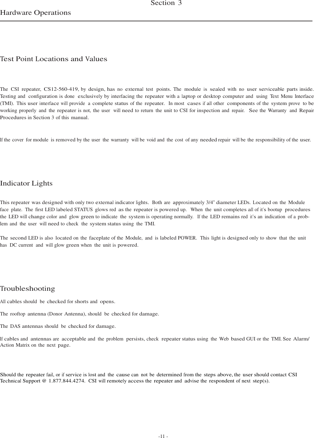    Hardware Operations       Test Point Locations and Values Section  3    The  CSI  repeater,  CS12-560-419, by design, has no  external  test  points. The  module  is  sealed  with  no  user serviceable  parts inside. Testing and  conﬁguration is done  exclusively by interfacing the repeater with a laptop or desktop computer and  using  Text Menu Interface (TMI). This user interface will provide  a complete status of the repeater.  In most  cases if all other  components of the system prove  to be working properly  and  the repeater is not, the user  will need to return  the  unit to CSI for inspection and  repair.  See the  Warranty  and Repair Procedures in Section 3 of this manual.   If the cover  for module  is removed by the user  the warranty will be void and  the cost  of any needed repair will be the responsibility of the user.       Indicator Lights   This repeater was designed with only two external indicator lights.  Both are approximately 3/4” diameter LEDs. Located on  the Module face  plate.  The  ﬁrst LED labeled STATUS glows red as the repeater is powered up.   When  the unit completes all of it’s bootup  procedures the  LED will change color and  glow green to indicate  the system is operating normally.  If the  LED remains red it’s an  indication  of a prob- lem and  the  user  will need to check  the system status using  the TMI.  The second LED is also located on  the faceplate of the  Module,  and  is labeled POWER.  This  light is designed only to show  that  the  unit has  DC current  and will glow green when  the  unit is powered.      Troubleshooting  All cables should  be checked for shorts and opens.  The  rooftop antenna (Donor Antenna), should  be checked for damage. The  DAS antennas should  be checked for damage. If cables and antennas are acceptable and  the  problem  persists, check  repeater status using  the  Web based GUI or the  TMI. See Alarm/ Action Matrix on the  next page.     Should the repeater fail, or if service is lost and  the cause can  not be determined from the steps above, the user should contact CSI Technical Support @ 1.877.844.4274.  CSI will remotely access the repeater and advise the respondent of next step(s).         -11 - 