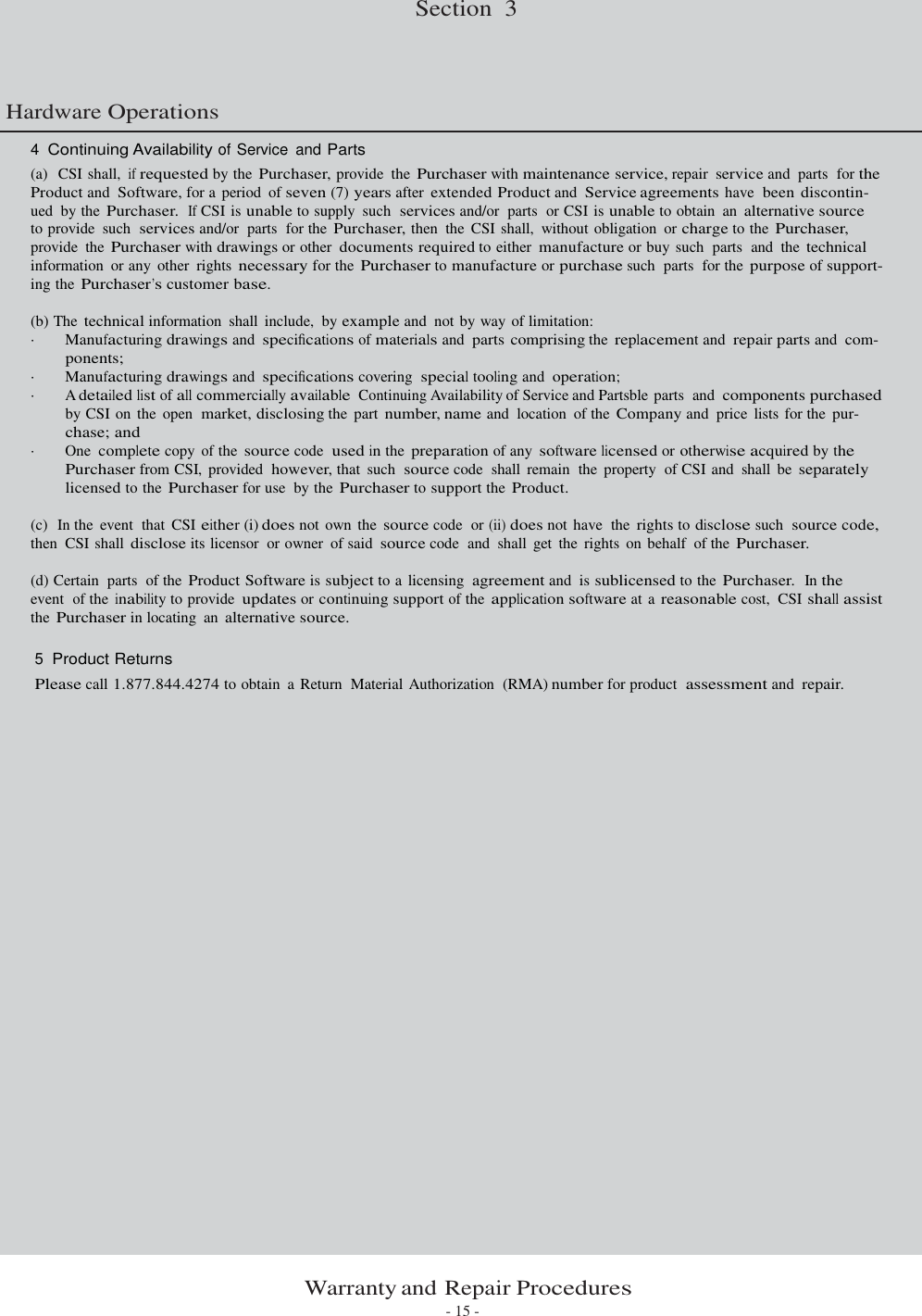  Section  3     Hardware Operations  4  Continuing Availability of Service and Parts (a)   CSI shall, if requested by the Purchaser, provide  the Purchaser with maintenance service, repair service and  parts  for the Product and Software, for a period  of seven (7) years after extended Product and Service agreements have  been  discontin- ued  by the Purchaser.  If CSI is unable to supply  such  services and/or  parts  or CSI is unable to obtain  an alternative source to provide  such  services and/or  parts  for the Purchaser, then  the  CSI shall,  without obligation  or charge to the Purchaser, provide  the Purchaser with drawings or other documents required to either manufacture or buy such  parts  and  the technical information  or any  other  rights necessary for the Purchaser to manufacture or purchase such  parts  for the purpose of support- ing the Purchaser’s customer base.  (b) The technical information  shall  include,  by example and  not by way of limitation: · Manufacturing drawings and speciﬁcations of materials and parts comprising the replacement and repair parts and com- ponents; · Manufacturing drawings and speciﬁcations covering  special tooling and operation; ·  A detailed list of all commercially available  Continuing Availability of Service and Partsble parts  and components purchased by CSI on the  open  market, disclosing the  part number, name and  location  of the Company and  price  lists for the pur- chase; and ·  One complete copy of the source code  used in the preparation of any software licensed or otherwise acquired by the Purchaser from CSI, provided  however, that  such  source code  shall  remain  the  property  of CSI and  shall  be separately licensed to the Purchaser for use  by the Purchaser to support the Product.  (c)  In the  event  that  CSI either (i) does not own the source code  or (ii) does not have  the rights to disclose such  source code, then  CSI shall disclose its licensor  or owner  of said source code  and  shall  get  the  rights  on behalf  of the Purchaser.  (d) Certain  parts  of the Product Software is subject to a  licensing  agreement and  is sublicensed to the Purchaser.  In the event  of the inability to provide updates or continuing support of the application software at a reasonable cost,  CSI shall assist the Purchaser in locating  an alternative source.  5  Product Returns Please call 1.877.844.4274 to obtain  a Return  Material Authorization  (RMA) number for product  assessment and repair.                               Warranty and Repair Procedures - 15 - 