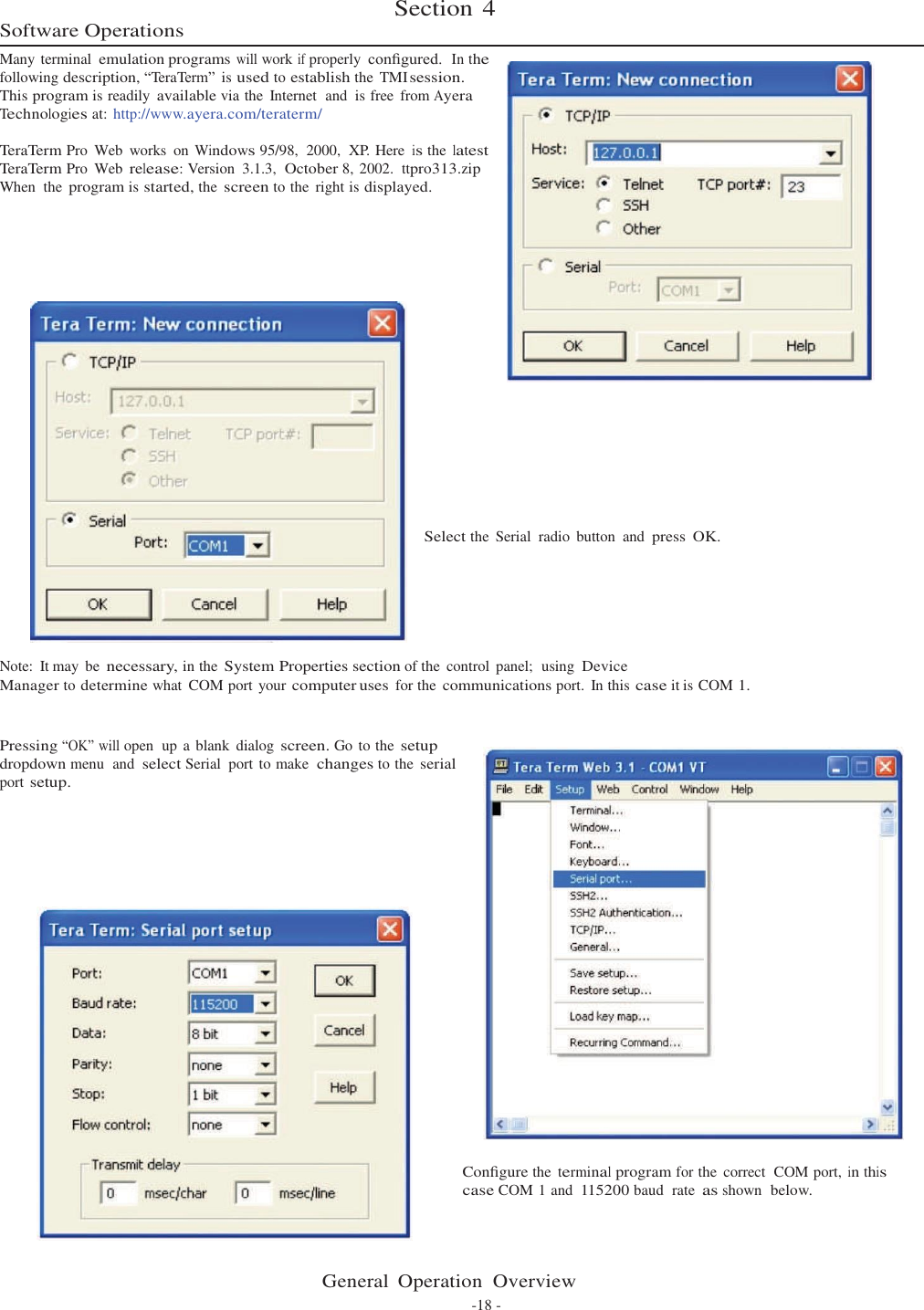          Software Operations Section 4  Many terminal emulation programs will work if properly conﬁgured.  In the following description, “TeraTerm” is used to establish the  TMI session. This program is readily available via the  Internet  and  is free  from Ayera Technologies at: http://www.ayera.com/teraterm/  TeraTerm Pro  Web  works  on Windows 95/98,  2000,  XP. Here is the latest TeraTerm Pro  Web release: Version  3.1.3,  October 8, 2002.  ttpro313.zip When  the program is started, the screen to the  right is displayed.                  Select the  Serial  radio  button  and press  OK.       Note:  It may  be necessary, in the System Properties section of the  control  panel;  using Device Manager to determine what  COM port your computer uses for the communications port.  In this case it is COM 1.   Pressing “OK” will open  up a blank  dialog screen. Go to the setup dropdown menu  and select Serial  port to make  changes to the serial port setup.      Conﬁgure the terminal program for the  correct  COM port, in this case COM 1 and 115200 baud  rate as shown  below.     General  Operation  Overview -18 - 