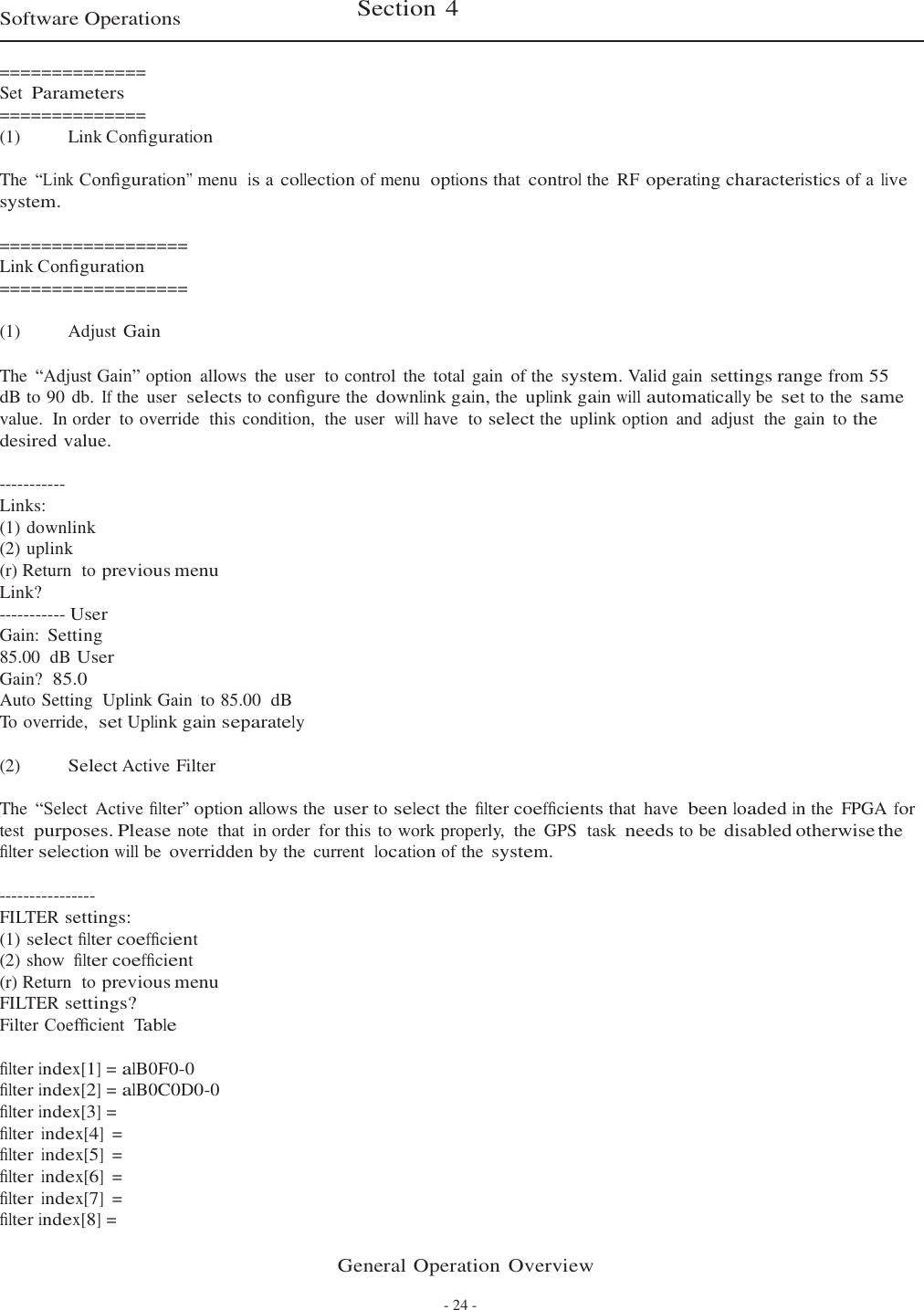 General Operation Overview - 24 -   Software Operations  Section 4   ============== Set Parameters ============== (1)   Link Conﬁguration  The “Link Conﬁguration” menu  is a collection of menu  options that control the  RF operating characteristics of a live system.  ================== Link Conﬁguration ================== (1)   Adjust Gain The  “Adjust Gain” option  allows  the  user  to control  the  total gain  of the system. Valid gain settings range from 55 dB to 90 db. If the  user  selects to conﬁgure the downlink gain, the uplink gain will automatically be set to the same value.  In order  to override  this  condition,  the  user  will have  to select the  uplink option  and  adjust  the  gain  to the desired value.  ----------- Links: (1) downlink (2) uplink (r) Return  to previous menu Link? ----------- User Gain: Setting 85.00  dB User Gain?  85.0 Auto Setting  Uplink Gain to 85.00  dB To override,  set Uplink gain separately  (2)  Select Active Filter  The “Select  Active ﬁlter” option allows the user to select the ﬁlter coefﬁcients that  have  been loaded in the  FPGA for test purposes. Please note  that  in order  for this to work properly,  the  GPS  task needs to be disabled otherwise the ﬁlter selection will be overridden by the  current  location of the system.  ---------------- FILTER settings: (1) select ﬁlter coefﬁcient (2) show ﬁlter coefﬁcient (r) Return  to previous menu FILTER settings? Filter Coefﬁcient  Table  ﬁlter index[1] = alB0F0-0 ﬁlter index[2] = alB0C0D0-0 ﬁlter index[3] = ﬁlter index[4] = ﬁlter index[5] = ﬁlter index[6] = ﬁlter index[7] = ﬁlter index[8] = 