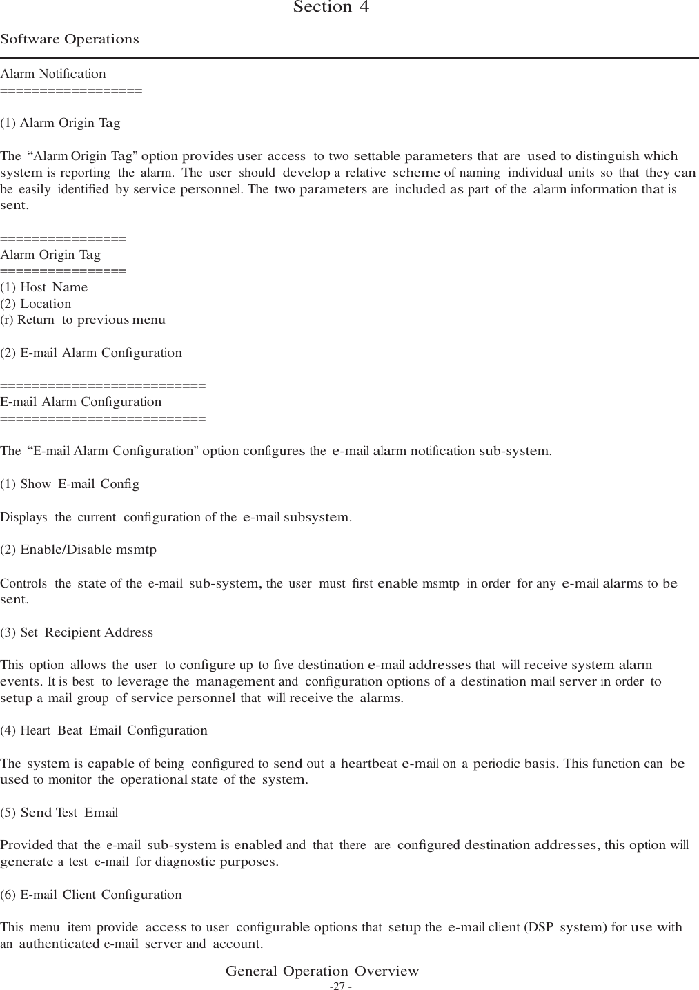 Section 4    Software Operations  Alarm Notiﬁcation ================== (1) Alarm Origin Tag The  “Alarm Origin Tag” option provides user access  to two settable parameters that  are used to distinguish which system is reporting  the  alarm.  The  user  should  develop a relative scheme of naming  individual units  so  that they can be  easily  identiﬁed by service personnel. The  two parameters are included as part of the alarm information that is sent.  ================ Alarm Origin Tag ================ (1) Host Name (2) Location (r) Return  to previous menu  (2) E-mail Alarm Conﬁguration  ========================== E-mail Alarm Conﬁguration ==========================  The  “E-mail Alarm Conﬁguration” option conﬁgures the e-mail alarm notiﬁcation sub-system. (1) Show  E-mail Conﬁg Displays  the  current  conﬁguration of the e-mail subsystem. (2) Enable/Disable msmtp Controls  the state of the  e-mail sub-system, the  user  must  ﬁrst enable msmtp  in order for any e-mail alarms to be sent.  (3) Set Recipient Address  This option  allows  the  user  to conﬁgure up to ﬁve destination e-mail addresses that will receive system alarm events. It is best  to leverage the management and conﬁguration options of a destination mail server in order to setup a mail group  of service personnel that will receive the alarms.  (4) Heart  Beat  Email Conﬁguration  The system is capable of being conﬁgured to send out a heartbeat e-mail on a periodic basis. This function can be used to monitor  the operational state of the system.  (5) Send Test Email  Provided that  the  e-mail sub-system is enabled and  that  there  are conﬁgured destination addresses, this option will generate a test  e-mail  for diagnostic purposes.  (6) E-mail Client Conﬁguration  This menu  item provide access to user  conﬁgurable options that setup the e-mail client (DSP system) for use with an authenticated e-mail server and account.  General Operation Overview -27 - 