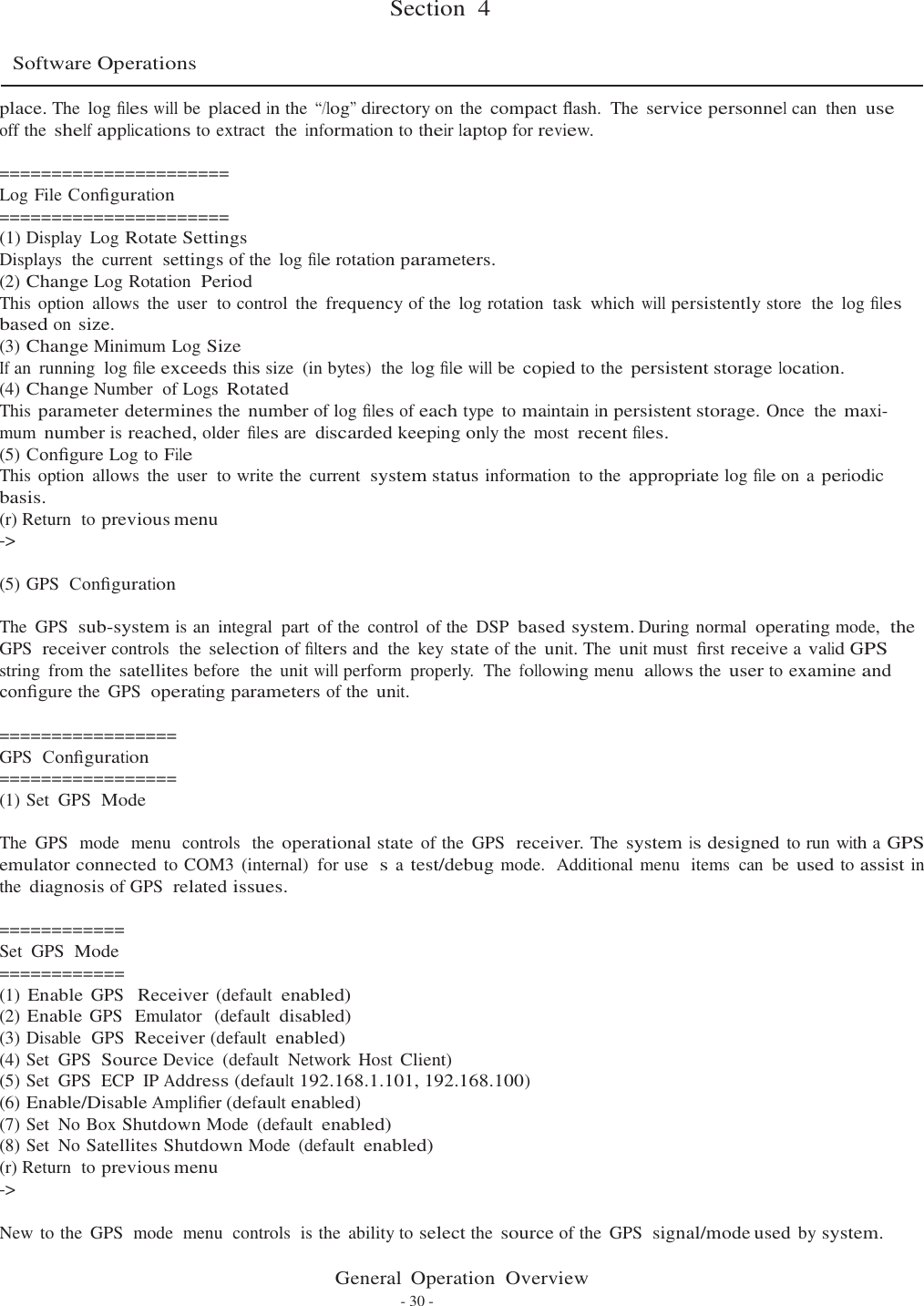   Section  4   Software Operations  place. The  log ﬁles will be placed in the “/log” directory on the compact ﬂash.  The service personnel can  then use off the shelf applications to extract  the information to their laptop for review.  ====================== Log File Conﬁguration ====================== (1) Display  Log Rotate Settings Displays  the  current  settings of the  log ﬁle rotation parameters. (2) Change Log Rotation  Period This option  allows  the  user  to control  the frequency of the  log rotation  task  which will persistently store  the  log ﬁles based on size. (3) Change Minimum Log Size If an  running  log ﬁle exceeds this size  (in bytes)  the log ﬁle will be copied to the persistent storage location. (4) Change Number  of Logs Rotated This parameter determines the number of log ﬁles of each type  to maintain in persistent storage. Once  the maxi- mum number is reached, older ﬁles are discarded keeping only the  most recent ﬁles. (5) Conﬁgure Log to File This option  allows  the  user  to write the  current  system status information  to the appropriate log ﬁle on a periodic basis. (r) Return  to previous menu -&gt;  (5) GPS  Conﬁguration  The  GPS  sub-system is an  integral  part  of the  control  of the  DSP based system. During normal operating mode,  the GPS  receiver controls  the selection of ﬁlters and  the  key state of the unit. The unit must  ﬁrst receive a valid GPS string  from the satellites before  the  unit will perform  properly.  The following menu  allows the user to examine and conﬁgure the  GPS  operating parameters of the unit.  ================= GPS  Conﬁguration ================= (1) Set  GPS  Mode  The  GPS  mode  menu  controls  the operational state of the  GPS  receiver. The system is designed to run with a GPS emulator connected to COM3 (internal)  for use  s a test/debug mode.  Additional menu  items  can be used to assist in the diagnosis of GPS  related issues.  ============ Set  GPS  Mode ============ (1) Enable GPS  Receiver (default enabled) (2) Enable GPS  Emulator  (default disabled) (3) Disable  GPS  Receiver (default enabled) (4) Set  GPS  Source Device  (default  Network  Host Client) (5) Set  GPS  ECP  IP Address (default 192.168.1.101, 192.168.100) (6) Enable/Disable Ampliﬁer (default enabled) (7) Set  No Box Shutdown Mode  (default enabled) (8) Set  No Satellites Shutdown Mode  (default enabled) (r) Return  to previous menu -&gt;  New to the  GPS  mode  menu  controls  is the  ability to select the source of the  GPS  signal/mode used by system.  General  Operation  Overview - 30 - 