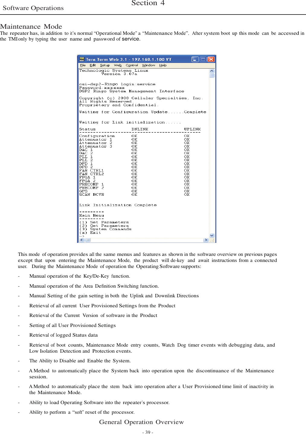    Software Operations Section 4   Maintenance Mode The repeater has, in addition  to it’s normal “Operational Mode” a “Maintenance Mode”.  After system boot  up this mode  can  be accessed in the  TMI only by typing the  user  name and password of service.     This mode of operation provides all the same menus and features as shown in the software overview on previous pages except that  upon  entering the Maintenance Mode,  the  product  will de-key  and  await instructions from a connected user.   During the Maintenance Mode of operation the Operating Software supports:  -       Manual operation of the  Key/De-Key function.  -       Manual operation of the Area  Deﬁnition Switching function.  -       Manual Setting of the gain setting in both  the  Uplink and  Downlink Directions  -       Retrieval of all current  User Provisioned Settings from the Product  -       Retrieval of the  Current  Version of software in the Product  -       Setting of all User Provisioned Settings  -       Retrieval of logged Status data  -       Retrieval of boot  counts, Maintenance Mode  entry  counts, Watch  Dog timer events with debugging data, and Low Isolation Detection and Protection events.  -        The Ability to Disable and Enable the System.  -  A Method  to automatically place the  System back  into operation upon  the  discontinuance of the  Maintenance session.  -  A Method  to automatically place the  stem  back  into operation after a User Provisioned time limit of inactivity in the Maintenance Mode.  -       Ability to load Operating Software into the repeater’s processor.  -       Ability to perform  a “soft” reset of the processor.  General Operation Overview  - 39 - 