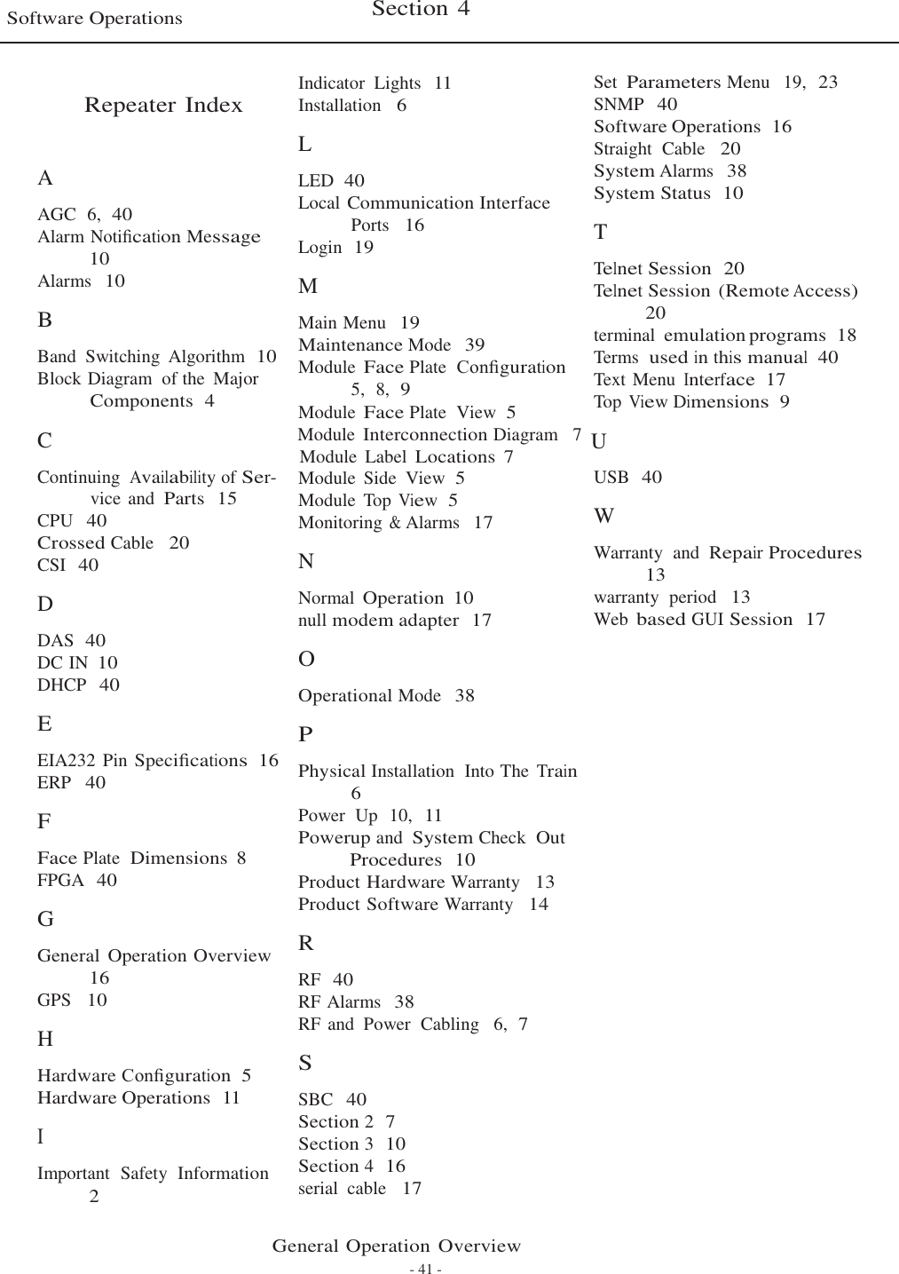   Software Operations  Section 4    Repeater Index    A  AGC  6,  40 Alarm Notiﬁcation Message 10 Alarms  10  B  Band  Switching  Algorithm  10 Block Diagram  of the  Major Components  4 Indicator  Lights  11 Installation   6  L  LED  40 Local Communication Interface Ports   16 Login  19  M  Main Menu  19 Maintenance Mode  39 Module Face Plate  Conﬁguration 5,  8,  9 Module Face Plate  View  5 Set Parameters Menu   19,  23 SNMP  40 Software Operations  16 Straight  Cable   20 System Alarms  38 System Status  10  T  Telnet Session  20 Telnet Session (Remote Access) 20 terminal emulation programs  18 Terms  used in this manual  40 Text Menu Interface  17 Top View Dimensions  9 C   Module Interconnection Diagram   7  U Module  Label Locations  7 Continuing Availability of Ser- vice and Parts  15 CPU  40 Crossed Cable   20 CSI  40  D  DAS  40 DC IN 10 DHCP  40  E  EIA232 Pin Speciﬁcations  16 ERP   40  F  Face Plate  Dimensions  8 FPGA  40  G  General Operation Overview 16 GPS   10  H  Hardware Conﬁguration  5 Hardware Operations  11  I  Important  Safety  Information 2 Module  Side  View  5 Module  Top View  5 Monitoring &amp; Alarms  17  N  Normal Operation  10 null modem adapter  17  O  Operational Mode  38  P  Physical Installation  Into The Train 6 Power  Up  10,  11 Powerup and System Check  Out Procedures  10 Product Hardware Warranty   13 Product Software Warranty   14  R  RF  40 RF Alarms  38 RF and  Power  Cabling   6,  7  S  SBC  40 Section 2  7 Section 3  10 Section 4  16 serial  cable   17 USB  40  W  Warranty  and  Repair Procedures 13 warranty  period   13 Web based GUI Session  17  General Operation Overview - 41 - 