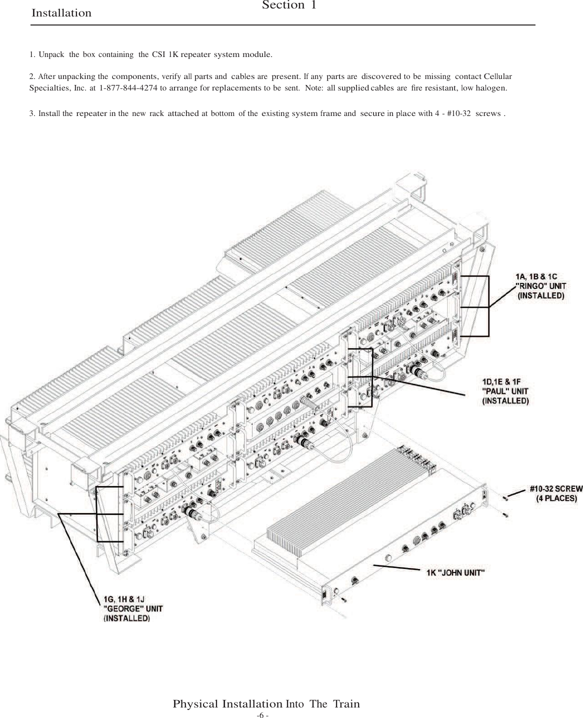 Section 1    Installation    1. Unpack  the  box containing  the  CSI 1K repeater system module.  2. After unpacking the components, verify all parts and cables are present. If any parts are discovered to be  missing  contact Cellular Specialties, Inc. at 1-877-844-4274 to arrange for replacements to be  sent.  Note:  all supplied cables are  ﬁre resistant, low halogen.   3. Install the repeater in the  new  rack attached at bottom of the existing system frame and secure in place with 4 - #10-32  screws .                                                        Physical Installation Into  The Train -6 - 