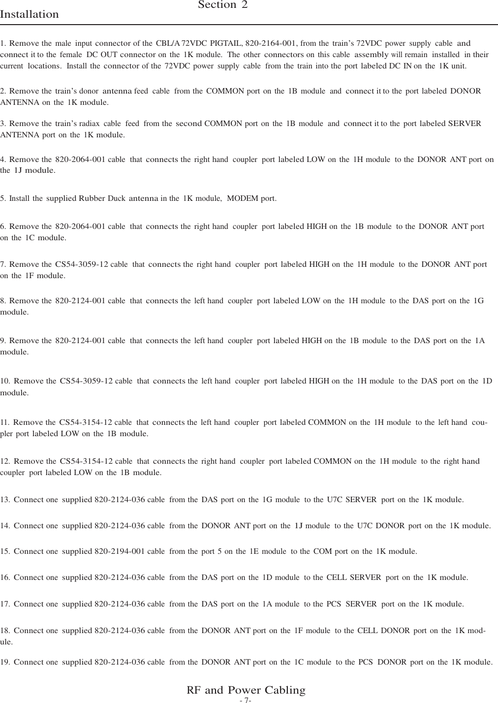 Section 2  Installation   1. Remove the  male  input connector of the  CBL/A 72VDC PIGTAIL, 820-2164-001, from the train’s 72VDC power  supply  cable  and connect it to the  female  DC OUT connector on  the  1K module.  The  other connectors on  this cable  assembly will remain  installed  in their current  locations.  Install the connector of the  72VDC power  supply  cable  from the  train into the  port labeled DC IN on  the  1K unit.  2. Remove the train’s donor antenna feed  cable  from the  COMMON port on the  1B  module  and connect it to the  port labeled  DONOR ANTENNA on the  1K module.  3. Remove the train’s radiax  cable  feed  from the second COMMON port on  the  1B module  and connect it to the  port labeled SERVER ANTENNA port on  the  1K module.  4. Remove the 820-2064-001 cable  that connects the  right hand  coupler  port labeled LOW on the  1H module  to the  DONOR  ANT port on the 1J module.   5. Install the supplied Rubber Duck antenna in the  1K module,  MODEM port.   6. Remove the 820-2064-001 cable  that connects the  right hand  coupler  port labeled HIGH on  the  1B  module  to the  DONOR  ANT port on  the  1C module.  7. Remove the CS54-3059-12 cable  that connects the  right hand  coupler  port labeled HIGH on  the  1H module  to the  DONOR  ANT port on  the  1F module.  8. Remove the 820-2124-001 cable  that connects the  left hand  coupler  port labeled LOW on  the  1H module  to the  DAS port on the 1G module.   9. Remove the 820-2124-001 cable  that connects the  left hand  coupler  port labeled HIGH on  the  1B module  to the  DAS port on  the 1A module.   10. Remove the CS54-3059-12 cable  that connects the  left hand  coupler  port labeled HIGH on  the  1H module  to the  DAS port on the 1D module.   11. Remove the CS54-3154-12 cable  that connects the  left hand  coupler  port labeled COMMON on the  1H module  to the  left hand  cou- pler port labeled LOW on the  1B module.  12. Remove the CS54-3154-12 cable  that connects the  right hand  coupler  port labeled COMMON on the  1H module  to the  right hand coupler  port labeled LOW on the  1B module.  13. Connect one supplied 820-2124-036 cable  from the  DAS port on the  1G module  to the  U7C SERVER  port  on the  1K module.   14. Connect one supplied 820-2124-036 cable  from the  DONOR  ANT port on the 1J module  to the  U7C DONOR  port on the  1K module.   15. Connect one supplied 820-2194-001 cable  from the  port 5 on the 1E module  to the  COM port on the  1K module.   16. Connect one supplied 820-2124-036 cable  from the  DAS port on the  1D module  to the  CELL SERVER  port on the  1K module.   17. Connect one supplied 820-2124-036 cable  from the  DAS port on the  1A module  to the  PCS  SERVER  port on  the  1K module.   18. Connect one supplied 820-2124-036 cable  from the  DONOR  ANT port on the  1F module  to the  CELL DONOR  port on the  1K mod- ule.  19. Connect one supplied 820-2124-036 cable  from the  DONOR  ANT port on the  1C module  to the  PCS  DONOR  port on  the  1K module.   RF and Power Cabling - 7- 