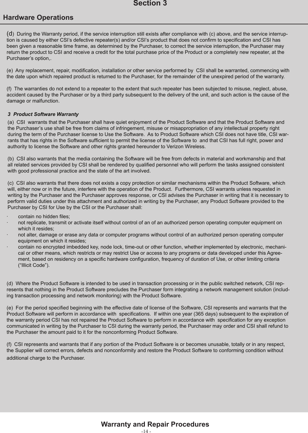 -14 -Hardware Operations  Section 3Warranty and Repair Procedures3   Product Software Warranty(a)  CSI  warrants that the Purchaser shall have quiet enjoyment of the Product Software and that the Product Software and the Purchaser’s use shall be free from claims of infringement, misuse or misappropriation of any intellectual property right during the term of the Purchaser license to Use the Software.  As to Product Software which CSI does not have title, CSI war-rants that has rights in the Software sufﬁ cient to permit the license of the Software to  and that CSI has full right, power and authority to license the Software and other rights granted hereunder to Verizon Wireless.(b)  CSI also warrants that the media containing the Software will be free from defects in material and workmanship and that all related services provided by CSI shall be rendered by qualiﬁ ed personnel who will perform the tasks assigned consistent with good professional practice and the state of the art involved.(c)  CSI also warrants that there does not exists a copy protection or similar mechanisms within the Product Software, which will, either now or in the future, interfere with the operation of the Product.  Furthermore, CSI warrants unless requested in writing by the Purchaser and the Purchaser approves response, or CSI advises the Purchaser in writing that it is necessary to perform valid duties under this attachment and authorized in writing by the Purchaser, any Product Software provided to the Purchaser by CSI for Use by the CSI or the Purchaser shall: (d)  During the Warranty period, if the service interruption still exists after compliance with (c) above, and the service interrup-tion is caused by either CSI’s defective repeater(s) and/or CSI’s product that does not conﬁ rm to speciﬁ cation and CSI has been given a reasonable time frame, as determined by the Purchaser, to correct the service interruption, the Purchaser may return the product to CSI and receive a credit for the total purchase price of the Product or a completely new repeater, at the Purchaser’s option,.(e)  Any replacement, repair, modiﬁ cation, installation or other service performed by  CSI shall be warranted, commencing with the date upon which repaired product is returned to the Purchaser, for the remainder of the unexpired period of the warranty.(f)  The warranties do not extend to a repeater to the extent that such repeater has been subjected to misuse, neglect, abuse, accident caused by the Purchaser or by a third party subsequent to the delivery of the unit, and such action is the cause of the damage or malfunction.·  contain no hidden ﬁ les; ·  not replicate, transmit or activate itself without control of an of an authorized person operating computer equipment on which it resides; ·  not alter, damage or erase any data or computer programs without control of an authorized person operating computer equipment on which it resides; ·  contain no encrypted imbedded key, node lock, time-out or other function, whether implemented by electronic, mechani-cal or other means, which restricts or may restrict Use or access to any programs or data developed under this Agree-ment, based on residency on a speciﬁ c hardware conﬁ guration, frequency of duration of Use, or other limiting criteria (“Illicit Code”).    (d)  Where the Product Software is intended to be used in transaction processing or in the public switched network, CSI rep-resents that nothing in the Product Software precludes the Purchaser form integrating a network management solution (includ-ing transaction processing and network monitoring) with the Product Software.(e)  For the period speciﬁ ed beginning with the effective date of license of the Software, CSI represents and warrants that the Product Software will perform in accordance with  speciﬁ cations.  If within one year (365 days) subsequent to the expiration of the warranty period CSI has not repaired the Product Software to perform in accordance with  speciﬁ cation for any exception communicated in writing by the Purchaser to CSI during the warranty period, the Purchaser may order and CSI shall refund to the Purchaser the amount paid to it for the nonconforming Product Software.  (f)  CSI represents and warrants that if any portion of the Product Software is or becomes unusable, totally or in any respect, the Supplier will correct errors, defects and nonconformity and restore the Product Software to conforming condition without additional charge to the Purchaser.