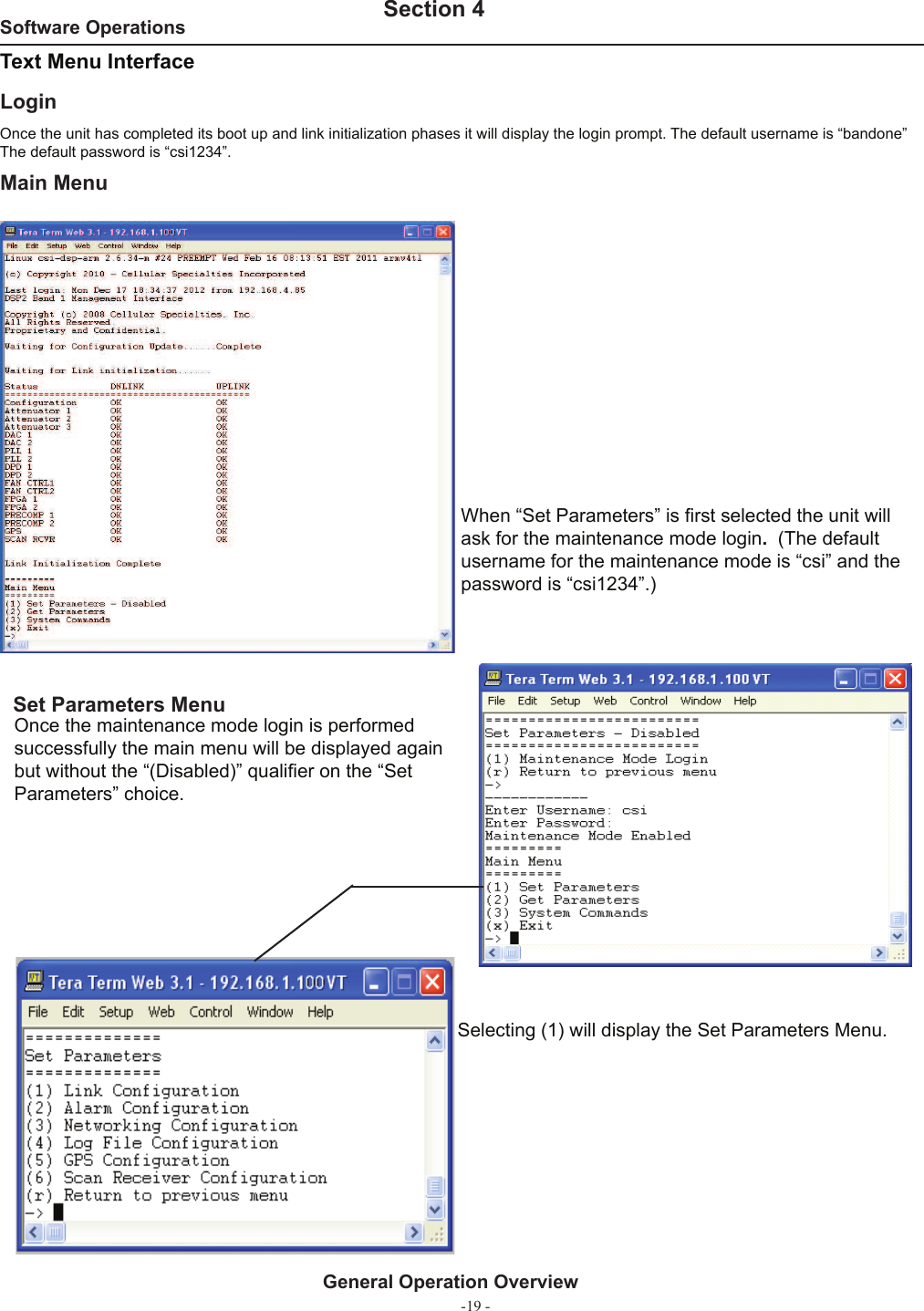 -19 -Software Operations   Section 4General Operation OverviewText Menu Interface Main MenuOnce the unit has completed its boot up and link initialization phases it will display the login prompt. The default username is “bandone” The default password is “csi1234”. Login Set Parameters MenuOnce the maintenance mode login is performed successfully the main menu will be displayed again but without the “(Disabled)” qualiﬁ er on the “Set Parameters” choice.When “Set Parameters” is ﬁ rst selected the unit will ask for the maintenance mode login.  (The default username for the maintenance mode is “csi” and the password is “csi1234”.)Selecting (1) will display the Set Parameters Menu.