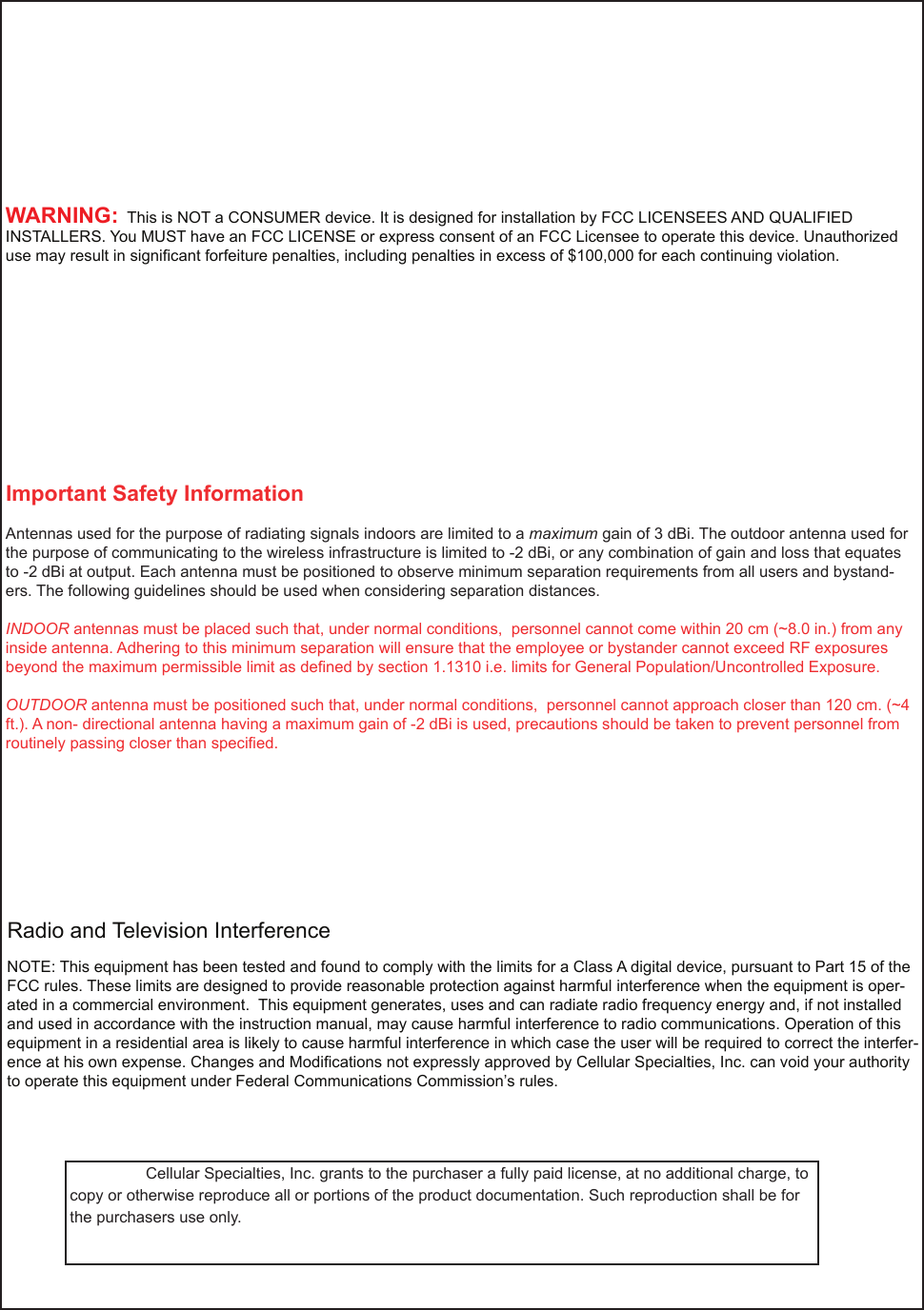    Cellular Specialties, Inc. grants to the purchaser a fully paid license, at no additional charge, to copy or otherwise reproduce all or portions of the product documentation. Such reproduction shall be for the purchasers use only.                Important Safety InformationAntennas used for the purpose of radiating signals indoors are limited to a maximum gain of 3 dBi. The outdoor antenna used for the purpose of communicating to the wireless infrastructure is limited to -2 dBi, or any combination of gain and loss that equates to -2 dBi at output. Each antenna must be positioned to observe minimum separation requirements from all users and bystand-ers. The following guidelines should be used when considering separation distances.INDOOR antennas must be placed such that, under normal conditions,  personnel cannot come within 20 cm (~8.0 in.) from any inside antenna. Adhering to this minimum separation will ensure that the employee or bystander cannot exceed RF exposures beyond the maximum permissible limit as deﬁ ned by section 1.1310 i.e. limits for General Population/Uncontrolled Exposure.OUTDOOR antenna must be positioned such that, under normal conditions,  personnel cannot approach closer than 120 cm. (~4 ft.). A non- directional antenna having a maximum gain of -2 dBi is used, precautions should be taken to prevent personnel from routinely passing closer than speciﬁ ed.NOTE: This equipment has been tested and found to comply with the limits for a Class A digital device, pursuant to Part 15 of the FCC rules. These limits are designed to provide reasonable protection against harmful interference when the equipment is oper-ated in a commercial environment.  This equipment generates, uses and can radiate radio frequency energy and, if not installed and used in accordance with the instruction manual, may cause harmful interference to radio communications. Operation of this equipment in a residential area is likely to cause harmful interference in which case the user will be required to correct the interfer-ence at his own expense. Changes and Modiﬁ cations not expressly approved by Cellular Specialties, Inc. can void your authority to operate this equipment under Federal Communications Commission’s rules. Radio and Television InterferenceWARNING:  This is NOT a CONSUMER device. It is designed for installation by FCC LICENSEES AND QUALIFIED INSTALLERS. You MUST have an FCC LICENSE or express consent of an FCC Licensee to operate this device. Unauthorized use may result in signiﬁ cant forfeiture penalties, including penalties in excess of $100,000 for each continuing violation.