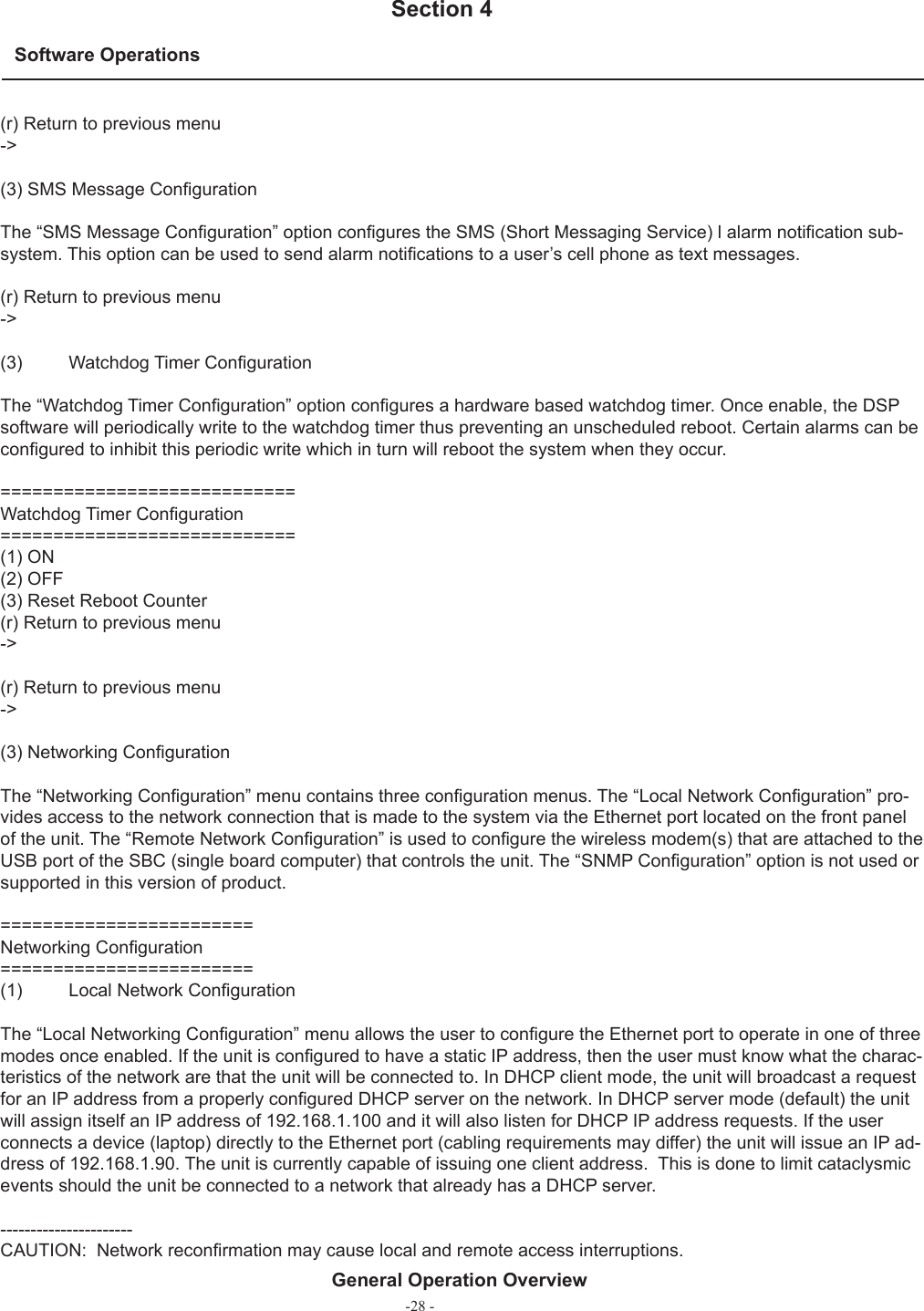 -28 -Software Operations  Section 4General Operation Overview(r) Return to previous menu-&gt;(3) SMS Message Conﬁ gurationThe “SMS Message Conﬁ guration” option conﬁ gures the SMS (Short Messaging Service) l alarm notiﬁ cation sub-system. This option can be used to send alarm notiﬁ cations to a user’s cell phone as text messages.(r) Return to previous menu-&gt;(3)  Watchdog Timer Conﬁ gurationThe “Watchdog Timer Conﬁ guration” option conﬁ gures a hardware based watchdog timer. Once enable, the DSP software will periodically write to the watchdog timer thus preventing an unscheduled reboot. Certain alarms can be conﬁ gured to inhibit this periodic write which in turn will reboot the system when they occur.============================Watchdog Timer Conﬁ guration============================(1) ON(2) OFF(3) Reset Reboot Counter(r) Return to previous menu-&gt;(r) Return to previous menu-&gt;(3) Networking Conﬁ gurationThe “Networking Conﬁ guration” menu contains three conﬁ guration menus. The “Local Network Conﬁ guration” pro-vides access to the network connection that is made to the system via the Ethernet port located on the front panel of the unit. The “Remote Network Conﬁ guration” is used to conﬁ gure the wireless modem(s) that are attached to the USB port of the SBC (single board computer) that controls the unit. The “SNMP Conﬁ guration” option is not used or supported in this version of product.========================Networking Conﬁ guration========================(1)  Local Network Conﬁ gurationThe “Local Networking Conﬁ guration” menu allows the user to conﬁ gure the Ethernet port to operate in one of three modes once enabled. If the unit is conﬁ gured to have a static IP address, then the user must know what the charac-teristics of the network are that the unit will be connected to. In DHCP client mode, the unit will broadcast a request for an IP address from a properly conﬁ gured DHCP server on the network. In DHCP server mode (default) the unit will assign itself an IP address of 192.168.1.100 and it will also listen for DHCP IP address requests. If the user connects a device (laptop) directly to the Ethernet port (cabling requirements may differ) the unit will issue an IP ad-dress of 192.168.1.90. The unit is currently capable of issuing one client address.  This is done to limit cataclysmic events should the unit be connected to a network that already has a DHCP server.----------------------CAUTION:  Network reconﬁ rmation may cause local and remote access interruptions.