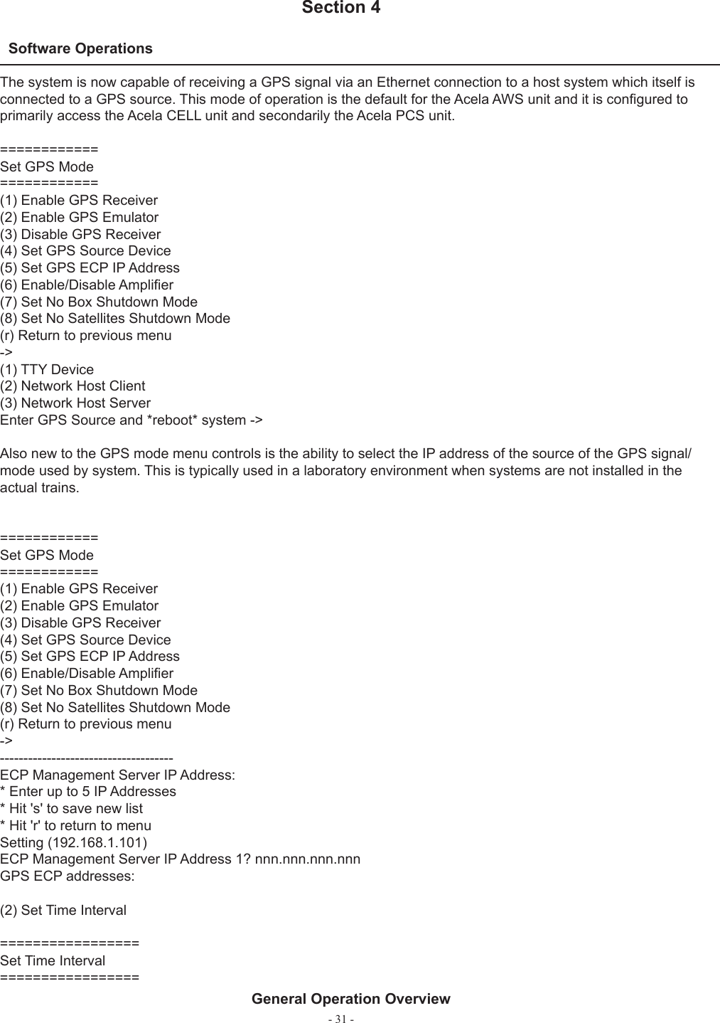 - 31 -Software Operations  Section 4General Operation OverviewThe system is now capable of receiving a GPS signal via an Ethernet connection to a host system which itself is connected to a GPS source. This mode of operation is the default for the Acela AWS unit and it is conﬁ gured to primarily access the Acela CELL unit and secondarily the Acela PCS unit.============Set GPS Mode============(1) Enable GPS Receiver(2) Enable GPS Emulator(3) Disable GPS Receiver(4) Set GPS Source Device(5) Set GPS ECP IP Address(6) Enable/Disable Ampliﬁ er(7) Set No Box Shutdown Mode(8) Set No Satellites Shutdown Mode(r) Return to previous menu-&gt;(1) TTY Device(2) Network Host Client(3) Network Host ServerEnter GPS Source and *reboot* system -&gt;Also new to the GPS mode menu controls is the ability to select the IP address of the source of the GPS signal/mode used by system. This is typically used in a laboratory environment when systems are not installed in the actual trains.============Set GPS Mode============(1) Enable GPS Receiver(2) Enable GPS Emulator(3) Disable GPS Receiver(4) Set GPS Source Device(5) Set GPS ECP IP Address(6) Enable/Disable Ampliﬁ er(7) Set No Box Shutdown Mode(8) Set No Satellites Shutdown Mode(r) Return to previous menu-&gt;-------------------------------------ECP Management Server IP Address:* Enter up to 5 IP Addresses* Hit &apos;s&apos; to save new list* Hit &apos;r&apos; to return to menuSetting (192.168.1.101)ECP Management Server IP Address 1? nnn.nnn.nnn.nnnGPS ECP addresses:(2) Set Time Interval=================Set Time Interval=================