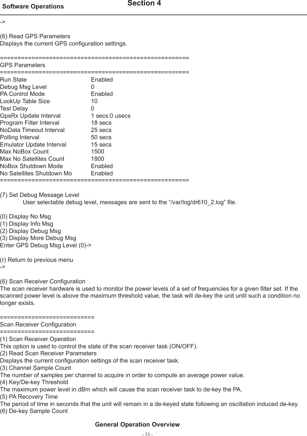 - 33 -Software Operations   Section 4General Operation Overview-&gt;(6) Read GPS ParametersDisplays the current GPS conﬁ guration settings.======================================================GPS Parameters======================================================Run State                       EnabledDebug Msg Level               0PA Control Mode                EnabledLookUp Table Size             10Test Delay                      0GpsRx Update Interval       1 secs:0 usecsProgram Filter Interval        18 secsNoData Timeout Interval     25 secsPolling Interval                50 secsEmulator Update Interval      15 secsMax NoBox Count               1500Max No Satellites Count       1800NoBox Shutdown Mode           EnabledNo Satellites Shutdown Mo     Enabled======================================================(7) Set Debug Message Level  User selectable debug level, messages are sent to the “/var/log/dr610_2.log” ﬁ le.(0) Display No Msg(1) Display Info Msg(2) Display Debug Msg(3) Display More Debug MsgEnter GPS Debug Msg Level (0)-&gt;(r) Return to previous menu-&gt;(6) Scan Receiver Conﬁ gurationThe scan receiver hardware is used to monitor the power levels of a set of frequencies for a given ﬁ lter set. If the scanned power level is above the maximum threshold value, the task will de-key the unit until such a condition no longer exists.===========================Scan Receiver Conﬁ guration===========================(1) Scan Receiver OperationThis option is used to control the state of the scan receiver task (ON/OFF).(2) Read Scan Receiver ParametersDisplays the current conﬁ guration settings of the scan receiver task.(3) Channel Sample CountThe number of samples per channel to acquire in order to compute an average power value.(4) Key/De-key ThresholdThe maximum power level in dBm which will cause the scan receiver task to de-key the PA.(5) PA Recovery TimeThe period of time in seconds that the unit will remain in a de-keyed state following an oscillation induced de-key.(6) De-key Sample Count