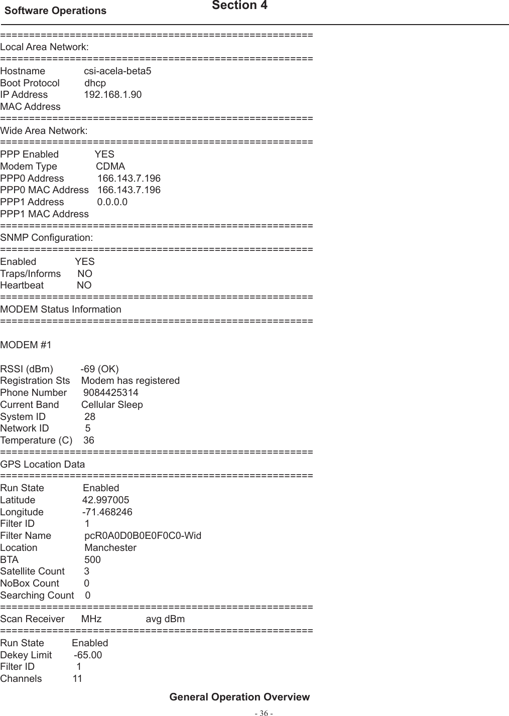 - 36 -Software Operations   Section 4General Operation Overview======================================================Local Area Network:======================================================Hostname              csi-acela-beta5Boot Protocol         dhcpIP Address             192.168.1.90MAC Address======================================================Wide Area Network:======================================================PPP Enabled             YESModem Type              CDMAPPP0 Address            166.143.7.196PPP0 MAC Address   166.143.7.196PPP1 Address            0.0.0.0PPP1 MAC Address======================================================SNMP Conﬁ guration:======================================================Enabled              YESTraps/Informs      NOHeartbeat            NO======================================================MODEM Status Information======================================================MODEM #1RSSI (dBm)          -69 (OK)Registration Sts    Modem has registeredPhone Number      9084425314Current Band        Cellular SleepSystem ID              28Network ID             5Temperature (C)    36======================================================GPS Location Data======================================================Run State              EnabledLatitude                 42.997005Longitude              -71.468246Filter ID                  1Filter Name            pcR0A0D0B0E0F0C0-WidLocation                 ManchesterBTA                        500Satellite Count       3NoBox Count         0Searching Count    0======================================================Scan Receiver      MHz                avg dBm======================================================Run State          EnabledDekey Limit        -65.00Filter ID               1Channels           11