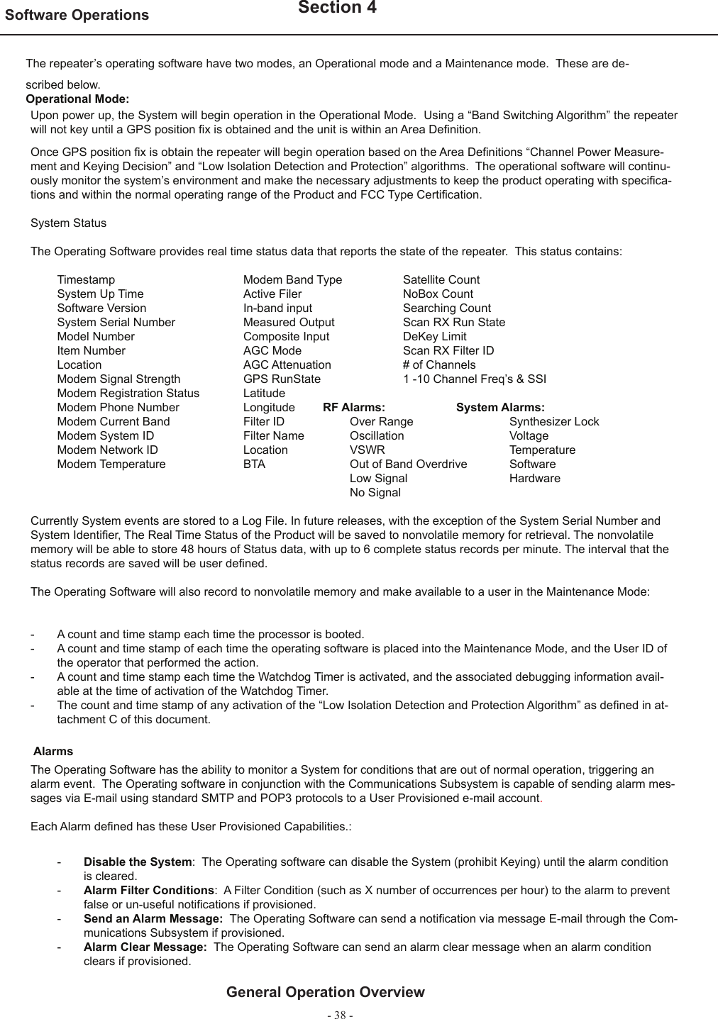 - 38 -Software Operations   Section 4General Operation OverviewThe repeater’s operating software have two modes, an Operational mode and a Maintenance mode.  These are de-scribed below. Operational Mode:Upon power up, the System will begin operation in the Operational Mode.  Using a “Band Switching Algorithm” the repeater will not key until a GPS position ﬁ x is obtained and the unit is within an Area Deﬁ nition.Once GPS position ﬁ x is obtain the repeater will begin operation based on the Area Deﬁ nitions “Channel Power Measure-ment and Keying Decision” and “Low Isolation Detection and Protection” algorithms.  The operational software will continu-ously monitor the system’s environment and make the necessary adjustments to keep the product operating with speciﬁ ca-tions and within the normal operating range of the Product and FCC Type Certiﬁ cation.  System StatusThe Operating Software provides real time status data that reports the state of the repeater.  This status contains:   Timestamp      Modem Band Type    Satellite Count     System Up Time     Active Filer    NoBox Count  Software Version    In-band input     Searching Count  System Serial Number    Measured Output    Scan RX Run State  Model Number     Composite Input    DeKey Limit  Item Number       AGC Mode    Scan RX Filter ID  Location      AGC Attenuation    # of Channels  Modem Signal Strength    GPS RunState    1 -10 Channel Freq’s &amp; SSI  Modem Registration Status  Latitude       Modem Phone Number    Longitude          RF Alarms:     System Alarms:  Modem Current Band    Filter ID    Over Range    Synthesizer Lock  Modem System ID    Filter Name  Oscillation    Voltage  Modem Network ID    Location    VSWR      Temperature  Modem Temperature    BTA    Out of Band Overdrive  Software              Low Signal    Hardware              No SignalCurrently System events are stored to a Log File. In future releases, with the exception of the System Serial Number and System Identiﬁ er, The Real Time Status of the Product will be saved to nonvolatile memory for retrieval. The nonvolatile memory will be able to store 48 hours of Status data, with up to 6 complete status records per minute. The interval that the status records are saved will be user deﬁ ned.  The Operating Software will also record to nonvolatile memory and make available to a user in the Maintenance Mode:- A count and time stamp each time the processor is booted.-  A count and time stamp of each time the operating software is placed into the Maintenance Mode, and the User ID of the operator that performed the action.-  A count and time stamp each time the Watchdog Timer is activated, and the associated debugging information avail-able at the time of activation of the Watchdog Timer.-  The count and time stamp of any activation of the “Low Isolation Detection and Protection Algorithm” as deﬁ ned in at-tachment C of this document.  AlarmsThe Operating Software has the ability to monitor a System for conditions that are out of normal operation, triggering an alarm event.  The Operating software in conjunction with the Communications Subsystem is capable of sending alarm mes-sages via E-mail using standard SMTP and POP3 protocols to a User Provisioned e-mail account.Each Alarm deﬁ ned has these User Provisioned Capabilities.:-  Disable the System:  The Operating software can disable the System (prohibit Keying) until the alarm condition is cleared.-  Alarm Filter Conditions:  A Filter Condition (such as X number of occurrences per hour) to the alarm to prevent false or un-useful notiﬁ cations if provisioned.-  Send an Alarm Message:  The Operating Software can send a notiﬁ cation via message E-mail through the Com-munications Subsystem if provisioned.-  Alarm Clear Message:  The Operating Software can send an alarm clear message when an alarm condition clears if provisioned.