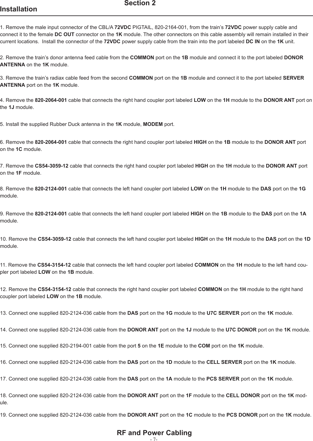 - 7-   Section 21. Remove the male input connector of the CBL/A 72VDC PIGTAIL, 820-2164-001, from the train’s 72VDC power supply cable and connect it to the female DC OUT connector on the 1K module. The other connectors on this cable assembly will remain installed in their current locations.  Install the connector of the 72VDC power supply cable from the train into the port labeled DC IN on the 1K unit.2. Remove the train’s donor antenna feed cable from the COMMON port on the 1B module and connect it to the port labeled DONOR ANTENNA on the 1K module.3. Remove the train’s radiax cable feed from the second COMMON port on the 1B module and connect it to the port labeled SERVER ANTENNA port on the 1K module.4. Remove the 820-2064-001 cable that connects the right hand coupler port labeled LOW on the 1H module to the DONOR ANT port on the 1J module.5. Install the supplied Rubber Duck antenna in the 1K module, MODEM port. RF and Power CablingInstallation8. Remove the 820-2124-001 cable that connects the left hand coupler port labeled LOW on the 1H module to the DAS port on the 1G module.9. Remove the 820-2124-001 cable that connects the left hand coupler port labeled HIGH on the 1B module to the DAS port on the 1A module.10. Remove the CS54-3059-12 cable that connects the left hand coupler port labeled HIGH on the 1H module to the DAS port on the 1D module.13. Connect one supplied 820-2124-036 cable from the DAS port on the 1G module to the U7C SERVER port on the 1K module.7. Remove the CS54-3059-12 cable that connects the right hand coupler port labeled HIGH on the 1H module to the DONOR ANT port on the 1F module.6. Remove the 820-2064-001 cable that connects the right hand coupler port labeled HIGH on the 1B module to the DONOR ANT port on the 1C module.11. Remove the CS54-3154-12 cable that connects the left hand coupler port labeled COMMON on the 1H module to the left hand cou-pler port labeled LOW on the 1B module.12. Remove the CS54-3154-12 cable that connects the right hand coupler port labeled COMMON on the 1H module to the right hand coupler port labeled LOW on the 1B module.14. Connect one supplied 820-2124-036 cable from the DONOR ANT port on the 1J module to the U7C DONOR port on the 1K module.15. Connect one supplied 820-2194-001 cable from the port 5 on the 1E module to the COM port on the 1K module.16. Connect one supplied 820-2124-036 cable from the DAS port on the 1D module to the CELL SERVER port on the 1K module.17. Connect one supplied 820-2124-036 cable from the DAS port on the 1A module to the PCS SERVER port on the 1K module.18. Connect one supplied 820-2124-036 cable from the DONOR ANT port on the 1F module to the CELL DONOR port on the 1K mod-ule.19. Connect one supplied 820-2124-036 cable from the DONOR ANT port on the 1C module to the PCS DONOR port on the 1K module.