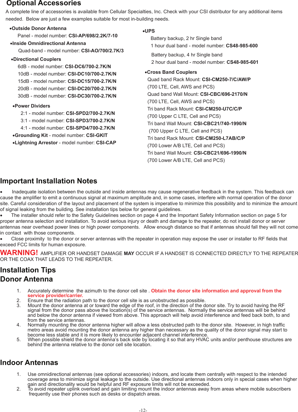 -12-A complete line of accessories is available from Cellular Specialties, Inc. Check with your CSI distributor for any additional items needed.  Below are just a few examples suitable for most in-building needs.•Directional Couplers       6dB - model number: CSI-DC6/700-2.7K/N     10dB - model number: CSI-DC10/700-2.7K/N     15dB - model number: CSI-DC15/700-2.7K/N     20dB - model number: CSI-DC20/700-2.7K/N     30dB - model number: CSI-DC30/700-2.7K/N•Outside Donor Antenna                 Panel - model number: CSI-AP/698/2.2K/7-10 •UPS      Battery backup, 2 hr Single band      1 hour dual band - model number: CS48-985-600 Battery backup, 4 hr Single band 2 hour dual band - model number: CS48-985-601•Power Dividers       2:1 - model number: CSI-SPD2/700-2.7K/N              3:1 - model number: CSI-SPD3/700-2.7K/N      4:1 - model number: CSI-SPD4/700-2.7K/N   •Grounding Kit - model number: CSI-GKIT                 •Lightning Arrestor - model number: CSI-CAP•Inside Omnidirectional Antenna      Quad-band - model number: CSI-AO/700/2.7K/3Optional Accessories •        Inadequate isolation between the outside and inside antennas may cause regenerative feedback in the system. This feedback can cause the ampliﬁ er to emit a continuous signal at maximum amplitude and, in some cases, interfere with normal operation of the donor site. Careful consideration of the layout and placement of the system is imperative to minimize this possibility and to minimize the amount of signal leaking from the building. See installation tips below for general guidelines.•  The installer should refer to the Safety Guidelines section on page 4 and the Important Safety Information section on page 5 for proper antenna selection and installation. To avoid serious injury or death and damage to the repeater, do not install donor or server antennas near overhead power lines or high power components.   Allow enough distance so that if antennas should fall they will not come in contact  with those components.•  Close proximity  to the donor or server antennas with the repeater in operation may expose the user or installer to RF ﬁ elds that exceed FCC limits for human exposure.WARNING!  AMPLIFIER OR HANDSET DAMAGE MAY OCCUR IF A HANDSET IS CONNECTED DIRECTLY TO THE REPEATER OR THE COAX THAT LEADS TO THE REPEATER.Important Installation NotesDonor Antenna1.  Accurately determine  the azimuth to the donor cell site . Obtain the donor site information and approval from the            service provider/carrier.2.  Ensure that the radiation path to the donor cell site is as unobstructed as possible.3.  Mount the donor antenna at or toward the edge of the roof, in the direction of the donor site. Try to avoid having the RF             signal from the donor pass above the location(s) of the service antennas.  Normally the service antennas will be behind           and below the donor antenna if viewed from above. This approach will help avoid interference and feed back both, to and          from the service antennas. 4.  Normally mounting the donor antenna higher will allow a less obstructed path to the donor site.  However, in high trafﬁ c         metro areas avoid mounting the donor antenna any higher than necessary as the quality of the donor signal may start to         become less stable and it is more likely to encounter adjacent channel interference.5.  When possible shield the donor antenna’s back side by locating it so that any HVAC units and/or penthouse structures are         behind the antenna relative to the donor cell site location.Installation TipsIndoor Antennas1.  Use omnidirectional antennas (see optional accessories) indoors, and locate them centrally with respect to the intended         coverage area to minimize signal leakage to the outside. Use directional antennas indoors only in special cases when higher         gain and directionality would be helpful and RF exposure limits will not be exceeded.2.  To avoid repeater uplink overload and gain limiting mount the indoor antennas away from areas where mobile subscribers          frequently use their phones such as desks or dispatch areas. •Cross Band Couplers   Quad band Rack Mount: CSI-CM250-7/C/AW/P  (700 LTE, Cell, AWS and PCS)  Quad band Wall Mount: CSI-CBC/696-2170/N   (700 LTE, Cell, AWS and PCS)  Tri band Rack Mount: CSI-CM250-U7C/C/P  (700 Upper C LTE, Cell and PCS)      Tri band Wall Mount: CSI-CBC21/740-1990/N         (700 Upper C LTE, Cell and PCS)   Tri band Rack Mount: CSI-CM250-L7AB/C/P  (700 Lower A/B LTE, Cell and PCS)  Tri band Wall Mount: CSI-CBC21/696-1990/N  (700 Lower A/B LTE, Cell and PCS)