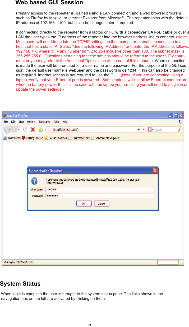 -17-When  login is complete the user is brought to the system status page. The links shown in the navagation box on the left are activated by clicking on them. Primary access to the repeater is  gained using a LAN connection and a web browser program such as Firefox by Mozilla, or Internet Explorer from Microsoft.  The repeater ships with the default IP address of 192.168.1.100, but it can be changed later if required. If connecting directly to the repeater from a laptop or PC with a crossover CAT-5E cable or over a LAN the user types the IP address of the repeater into the browser address line to connect. (Note: Most users will need to update the TCP/IP settings on their computer to enable connection to a host that has a static IP.  Select “Use the following IP Address” and enter the IP Address as follows: 192.168.1.x, where “x” = any number from 2 to 254 inclusive other than 100. The subnet mask is 255.255.255.0.  Questions pertaining to these settings should be referred to the user’s IT depart-ment or you may refer to the Additional Tips section at the end of this manual.)  When connection is made the user will be prompted for a user name and password. For the purpose of the GUI ses-sion, the default user name is webuser and the password is csi1234.  This can also be changed as required. Internet access is not required to use the GUI.  (Note: If you are connecting using a laptop, verify that your Ethernet port is powered.  Some laptops will not allow Ethernet connection when on battery power. If this is the case with the laptop you are using you will need to plug it in or update the power settings.)System Status Web based GUI Session