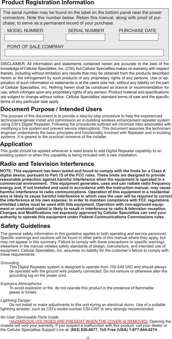 -4- Product Registration InformationDISCLAIMER: All  information and statements contained  herein are  accurate to  the best  of the knowledge of Cellular Specialties, Inc. (CSI), but Cellular Specialties makes no warranty with respect thereto, including without limitation any results that may be obtained from the products described herein or the infringement by such products of any proprietary rights of any persons. Use or ap-plication of such information or statements is at the users sole risk, without any liability on the part of Cellular Specialties, Inc. Nothing herein shall be construed as licence or recommendation for use, which infringes upon any proprietary rights of any person. Product material and speciﬁ cations are subject to change without notice. Cellular Specialties’ standard terms of sale and the speciﬁ c terms of any particular sale apply.The general safety information in this guideline applies to both operating and service personnel. Speciﬁ c warnings and cautions will be found in other parts of this manual where they apply, but may not appear in this summary. Failure to comply with these precautions or speciﬁ c warnings elsewhere in the manual violates safety standards of design, manufacture, and intended use of equipment. Cellular Specialties, Inc. assumes no liability for the customer’s failure to comply with these requirements: Grounding  This Digital Repeater system is designed to operate from 100-240 VAC and should always   be operated with the ground wire properly connected. Do not remove or otherwise alter the   grounding lug on the power cord. Explosive Atmospheres To avoid explosion or ﬁ re, do not operate this product in the presence of ﬂ ammable   gases or fumes. Lightning Danger Do not install or make adjustments to this unit during an electrical storm. Use of a suitable lightning arrester, such as CSI’s model number CSI-CAP, is very strongly recommended.No User Serviceable Parts Inside HAZARDOUS VOLTAGES ARE PRESENT WHEN THE COVER IS REMOVED. Opening the chassis will void your warranty. If you suspect a malfunction with this product, call your dealer or the Cellular Specialties Support Line at: (603) 626-6677, Toll Free (USA) 1-877-844-4274.Safety GuidelinesThis guide should be applied whenever a need exists to add Digital Repeater capability to an existing system or when this capability is being included with a new installation. Application Document Purpose / Intended UsersThe purpose of this document is to provide a step-by-step procedure to help the experienced technician/engineer install and commission an in-building wireless enhancement repeater system using CSI’s Digital Repeater. Following the procedures outlined will minimize risks associated with modifying a live system and prevent service interruptions. This document assumes the technician/engineer understands the basic principles and functionality involved with Repeater and in-building systems. It is geared to the practical concerns of the installer.The serial number may be found on the label on the bottom panel near the power connectors. Note this number below. Retain this manual, along with proof of pur-chase, to serve as a permanent record of your purchase. MODEL NUMBER   SERIAL NUMBER            PURCHASE DATEPOINT OF SALE COMPANYRadio and Television InterferenceNOTE: This equipment has been tested and found to comply with the limits for a Class A digital device, pursuant to Part 15 of the FCC rules. These limits are designed to provide reasonable protection against harmful interference when the equipment is operated in a commercial environment.  This equipment generates, uses and can radiate radio frequency energy and, if not installed and used in accordance with the instruction manual, may cause harmful interference to radio communications. Operation of this equipment in a residential area is likely to cause harmful interference in which case the user will be required to correct the interference at his own expense. In order to maintain compliance with FCC regulations shielded cables must be used with this equipment. Operation with non-approved equip-ment or unshieled cabled is likely to result in interference to radio &amp; television reception. Changes and Modiﬁ cations not expressly approved by Cellular Specialties can void your authority to operate this equipment under Federal Communications Commissions rules.