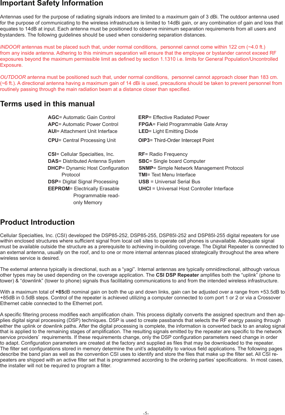 -5-   AGC= Automatic Gain Control                  ERP= Effective Radiated Power  APC= Automatic Power Control   FPGA= Field Programmable Gate Array  AUI= Attachment Unit Interface   LED= Light Emitting Diode  CPU= Central Processing Unit                 OIP3= Third-Order Intercept Point   CSI= Cellular Specialties, Inc.                  RF= Radio Frequency  DAS= Distributed Antenna System   SBC= Single board Computer                 DHCP= Dynamic Host Conﬁ guration        SNMP= Simple Network Management Protocol                          Protocol      TMI= Text Menu Interface  DSP= Digital Signal Processing   USB = Universal Serial Bus  EEPROM= Electrically Erasable   UHCI = Universal Host Controller Interface      Programmable read-       only Memory  Antennas used for the purpose of radiating signals indoors are limited to a maximum gain of 3 dBi. The outdoor antenna used for the purpose of communicating to the wireless infrastructure is limited to 14dBi gain, or any combination of gain and loss that equates to 14dB at input. Each antenna must be positioned to observe minimum separation requirements from all users and bystanders. The following guidelines should be used when considering separation distances.INDOOR antennas must be placed such that, under normal conditions,  personnel cannot come within 122 cm (~4.0 ft.) from any inside antenna. Adhering to this minimum separation will ensure that the employee or bystander cannot exceed RF exposures beyond the maximum permissible limit as deﬁ ned by section 1.1310 i.e. limits for General Population/Uncontrolled Exposure.OUTDOOR antenna must be positioned such that, under normal conditions,  personnel cannot approach closer than 183 cm. (~6 ft.). A directional antenna having a maximum gain of 14 dBi is used, precautions should be taken to prevent personnel from routinely passing through the main radiation beam at a distance closer than speciﬁ ed.Product IntroductionTerms used in this manual Important Safety InformationCellular Specialties, Inc. (CSI) developed the DSP85-252, DSP85-255, DSP85I-252 and DSP85I-255 digital repeaters for use within enclosed structures where sufﬁ cient signal from local cell sites to operate cell phones is unavailable. Adequate signal must be available outside the structure as a prerequisite to achieving in-building coverage. The Digital Repeater is connected to an external antenna, usually on the roof, and to one or more internal antennas placed strategically throughout the area where wireless service is desired.The external antenna typically is directional, such as a “yagi”. Internal antennas are typically omnidirectional, although various other types may be used depending on the coverage application. The CSI DSP Repeater ampliﬁ es both the “uplink” (phone to tower) &amp; “downlink” (tower to phone) signals thus facilitating communications to and from the intended wireless infrastructure. With a maximum total of +85dB nominal gain on both the up and down links, gain can be adjusted over a range from +53.5dB to +85dB in 0.5dB steps. Control of the repeater is achieved utilizing a computer connected to com port 1 or 2 or via a Crossover Ethernet cable connected to the Ethernet port. A speciﬁ c ﬁ ltering process modiﬁ es each ampliﬁ cation chain. This process digitally converts the assigned spectrum and then ap-plies digital signal processing (DSP) techniques. DSP is used to create passbands that selects the RF energy passing through either the uplink or downlink paths. After the digital processing is complete, the information is converted back to an analog signal that is applied to the remaining stages of ampliﬁ cation. The resulting signals emitted by the repeater are speciﬁ c to the network service providers’  requirements. If these requirements change, only the DSP conﬁ guration parameters need change in order to adapt. Conﬁ guration parameters are created at the factory and supplied as ﬁ les that may be downloaded to the repeater. The ﬁ lter set conﬁ gurations stored in memory determine the unit’s adaptability to various ﬁ eld applications. The following pages describe the band plan as well as the convention CSI uses to identify and store the ﬁ les that make up the ﬁ lter set. All CSI re-peaters are shipped with an active ﬁ lter set that is programmed according to the ordering parties’ speciﬁ cations.  In most cases, the installer will not be required to program a ﬁ lter.  