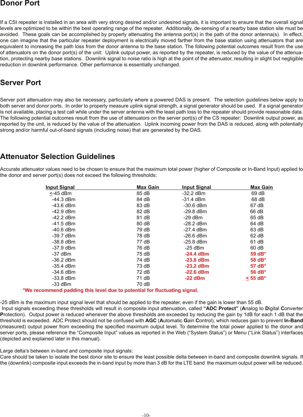-10-If a CSI repeater is installed in an area with very strong desired and/or undesired signals, it is important to ensure that the overall signal levels are optimized to be within the best operating range of the repeater.  Additionally, de-sensing of a nearby base station site must be avoided.  These goals can be accomplished by properly attenuating the antenna port(s) in the path of the donor antenna(s).  In effect, one can imagine that the particular repeater deployment is electrically moved farther from the base station using attenuators that are equivalent to increasing the path loss from the donor antenna to the base station. The following potential outcomes result from the use of attenuators on the donor port(s) of the unit:  Uplink output power, as reported by the repeater, is reduced by the value of the attenua-tion, protecting nearby base stations.  Downlink signal to noise ratio is high at the point of the attenuator, resulting in slight but negligible reduction in downlink performance. Other performance is essentially unchanged.Donor PortServer port attenuation may also be necessary, particularly where a powered DAS is present.  The selection guidelines below apply to both server and donor ports.  In order to properly measure uplink signal strength, a signal generator should be used.  If a signal generator is not available, placing a test call while under the server antenna with the least path loss to the repeater should provide reasonable data.The following potential outcomes result from the use of attenuators on the server port(s) of the CS repeater:  Downlink output power, as reported by the unit, is reduced by the value of the attenuation.  Uplink incoming power from the DAS is reduced, along with potentially strong and/or harmful out-of-band signals (including noise) that are generated by the DAS.Server PortAttenuator Selection GuidelinesAccurate attenuator values need to be chosen to ensure that the maximum total power (higher of Composite or In-Band Input) applied to the donor and server port(s) does not exceed the following thresholds:                              Input Signal      Max Gain                Input Signal    Max Gain                      &lt;-45 dBm         85 dB    -32.2 dBm                   69 dB                                        -44.3 dBm        84 dB    -31.4 dBm                   68 dB                                        -43.6 dBm         83 dB     -30.6 dBm                        67 dB                                        -42.9 dBm          82 dB     -29.8 dBm                             66 dB                                        -42.2 dBm          81 dB     -29 dBm                          65 dB                                        -41.5 dBm          80 dB     -28.2 dBm                        64 dB                                        -40.6 dBm         79 dB     -27.4 dBm                        63 dB                                        -39.7 dBm          78 dB     -26.6 dBm                        62 dB                                        -38.8 dBm          77 dB     -25.8 dBm                        61 dB                                        -37.9 dBm          76 dB      -25 dBm                       60 dB                                        -37 dBm          75 dB      -24.4 dBm                            59 dB*                                        -36.2 dBm          74 dB      -23.8 dBm                            58 dB*                                       -35.4 dBm          73 dB      -23.2 dBm                            57 dB*                                        -34.6 dBm         72 dB      -22.6 dBm                            56 dB*                                        -33.8 dBm          71 dB      -22 dBm                     &lt; 55 dB*                                       -33 dBm          70 dB        *We recommend padding this level due to potential for ﬂ uctuating signal.     -25 dBm is the maximum input signal level that should be applied to the repeater, even if the gain is lower than 55 dB. Input signals exceeding these thresholds will result in composite input attenuation, called “ADC Protect” (Analog to Digital Converter Protection).  Output power is reduced whenever the above thresholds are exceeded by reducing the gain by 1dB for each 1 dB that the threshold is exceeded.  ADC Protect should not be confused with AGC (Automatic Gain Control), which reduces gain to prevent In-Band (measured) output power from exceeding the speciﬁ ed maximum output level. To determine the total power applied to the donor and server ports, please reference the “Composite Input” values as reported in the Web (“System Status”) or Menu (“Link Status”) interfaces (depicted and explained later in this manual).  Large delta’s between in-band and composite input signals:Care should be taken to isolate the best donor site to ensure the least possible delta between in-band and composite downlink signals. If the (downlink) composite input exceeds the in-band input by more than 3 dB for the LTE band  the maximum output power will be reduced.  