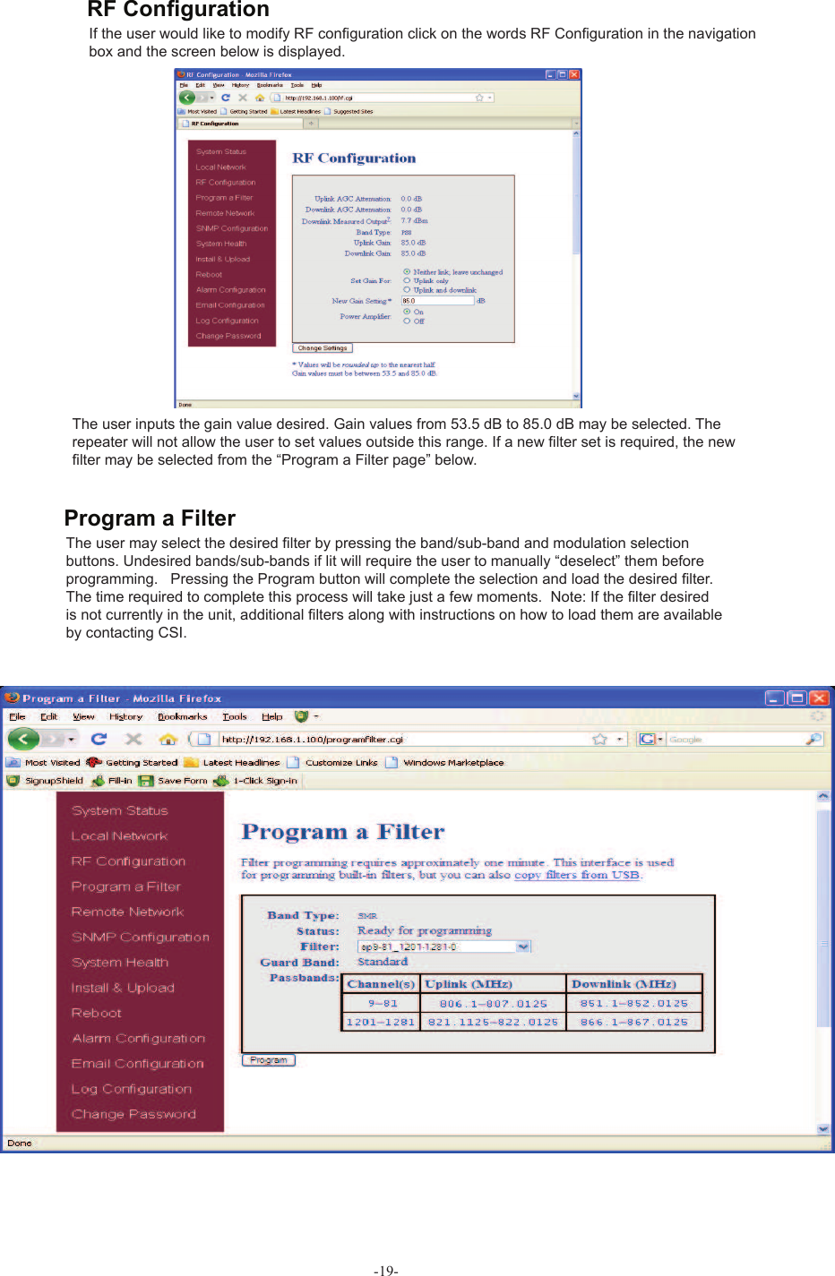 -19-If the user would like to modify RF conﬁ guration click on the words  RF Conﬁ guration in the navigation box and the screen below is displayed.The user inputs the gain value desired. Gain values from 53.5 dB to 85.0 dB may be selected. The repeater will not allow the user to set values outside this range. If a new ﬁ lter set is required, the new ﬁ lter may be selected from the “ Program a Filter page” below.The user may select the desired ﬁ lter by pressing the band/sub-band and  modulation selection buttons. Undesired bands/sub-bands if lit will require the user to manually “deselect” them before programming.   Pressing the Program button will complete the selection and load the desired ﬁ lter. The time required to complete this process will take just a few moments.  Note: If the ﬁ lter desired is not currently in the unit, additional ﬁ lters along with instructions on how to load them are available by contacting CSI.RF Conﬁ gurationProgram a Filter