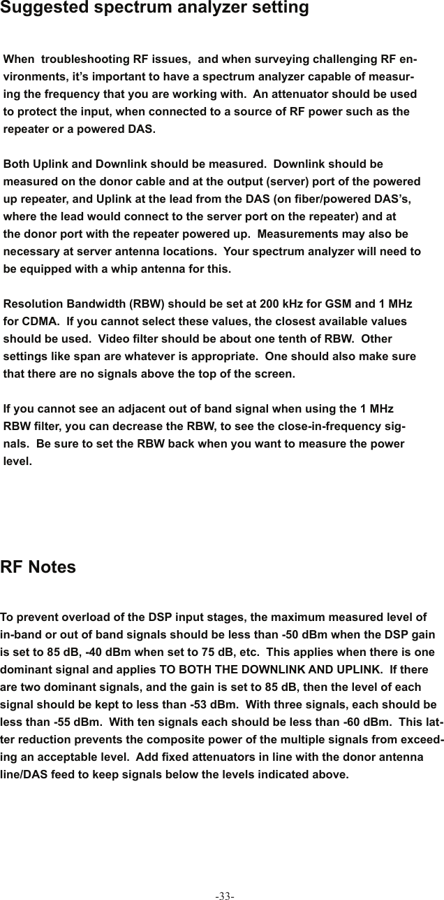 -33-When   troubleshooting RF issues,  and when surveying challenging RF en-vironments, it’s important to have a spectrum analyzer capable of measur-ing the frequency that you are working with.  An attenuator should be used to protect the input, when connected to a source of RF power such as the repeater or a powered DAS.Both Uplink and Downlink should be measured.  Downlink should be measured on the donor cable and at the output (server) port of the powered up repeater, and Uplink at the lead from the DAS (on ﬁ ber/powered DAS’s, where the lead would connect to the server port on the repeater) and at the donor port with the repeater powered up.  Measurements may also be necessary at server antenna locations.  Your spectrum analyzer will need to be equipped with a whip antenna for this. Resolution Bandwidth (RBW) should be set at 200 kHz for GSM and 1 MHz for CDMA.  If you cannot select these values, the closest available values should be used.  Video ﬁ lter should be about one tenth of RBW.  Other settings like span are whatever is appropriate.  One should also make sure that there are no signals above the top of the screen. If you cannot see an adjacent out of band signal when using the 1 MHz RBW ﬁ lter, you can decrease the RBW, to see the close-in-frequency sig-nals.  Be sure to set the RBW back when you want to measure the power level. Suggested spectrum analyzer setting RF NotesTo prevent overload of the DSP input stages, the maximum measured level of in-band or out of band signals should be less than -50 dBm when the DSP gain is set to 85 dB, -40 dBm when set to 75 dB, etc.  This applies when there is one dominant signal and applies TO BOTH THE DOWNLINK AND UPLINK.  If there are two dominant signals, and the gain is set to 85 dB, then the level of each signal should be kept to less than -53 dBm.  With three signals, each should be less than -55 dBm.  With ten signals each should be less than -60 dBm.  This lat-ter reduction prevents the composite power of the multiple signals from exceed-ing an acceptable level.  Add ﬁ xed attenuators in line with the donor antenna line/DAS feed to keep signals below the levels indicated above.