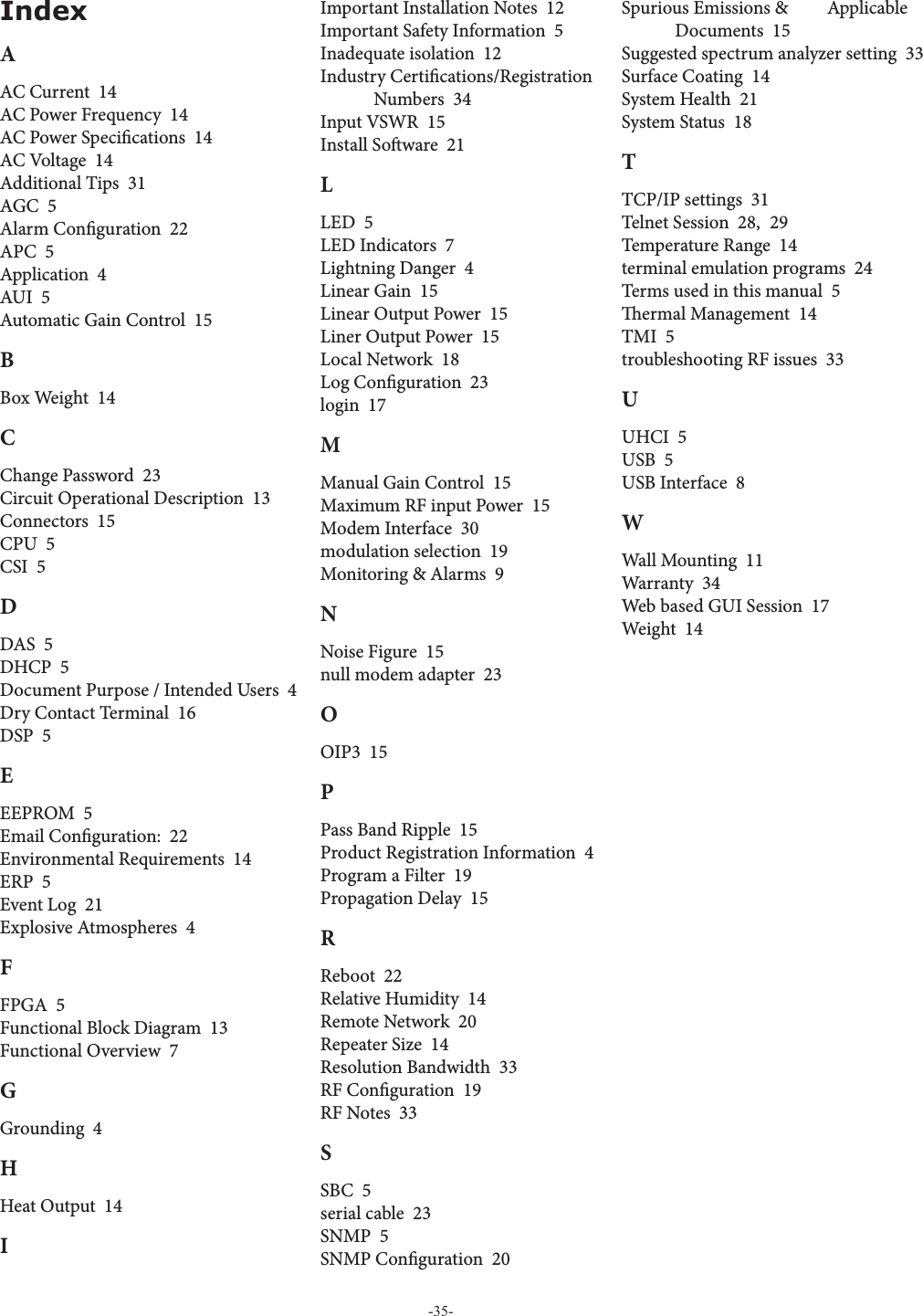 -35-IndexAAC Current  14AC Power Frequency  14AC Power Speci cations  14AC Voltage  14Additional Tips  31AGC  5Alarm Con guration  22APC  5Application  4AUI  5Automatic Gain Control  15BBox Weight  14CChange Password  23Circuit Operational Description  13Connectors  15CPU  5CSI  5DDAS  5DHCP  5Document Purpose / Intended Users  4Dry Contact Terminal  16DSP  5EEEPROM  5Email Con guration:  22Environmental Requirements  14ERP  5Event Log  21Explosive Atmospheres  4FFPGA  5Functional Block Diagram  13Functional Overview  7GGrounding  4HHeat Output  14IImportant Installation Notes  12Important Safety Information  5Inadequate isolation  12Industry Certi cations/Registration Numbers  34Input VSWR  15Install So ware  21LLED  5LED Indicators  7Lightning Danger  4Linear Gain  15Linear Output Power  15Liner Output Power  15Local Network  18Log Con guration  23login  17MManual Gain Control  15Maximum RF input Power  15Modem Interface  30modulation selection  19Monitoring &amp; Alarms  9NNoise Figure  15null modem adapter  23OOIP3  15PPass Band Ripple  15Product Registration Information  4Program a Filter  19Propagation Delay  15RReboot  22Relative Humidity  14Remote Network  20Repeater Size  14Resolution Bandwidth  33RF Con guration  19RF Notes  33SSBC  5serial cable  23SNMP  5SNMP Con guration  20Spurious Emissions &amp;  Applicable Documents  15Suggested spectrum analyzer setting  33Surface Coating  14System Health  21System Status  18TTCP/IP settings  31Telnet Session  28,  29Temperature Range  14terminal emulation programs  24Terms used in this manual  5  ermal Management  14TMI  5troubleshooting RF issues  33UUHCI  5USB  5USB Interface  8WWall Mounting  11Warranty  34Web based GUI Session  17Weight  14