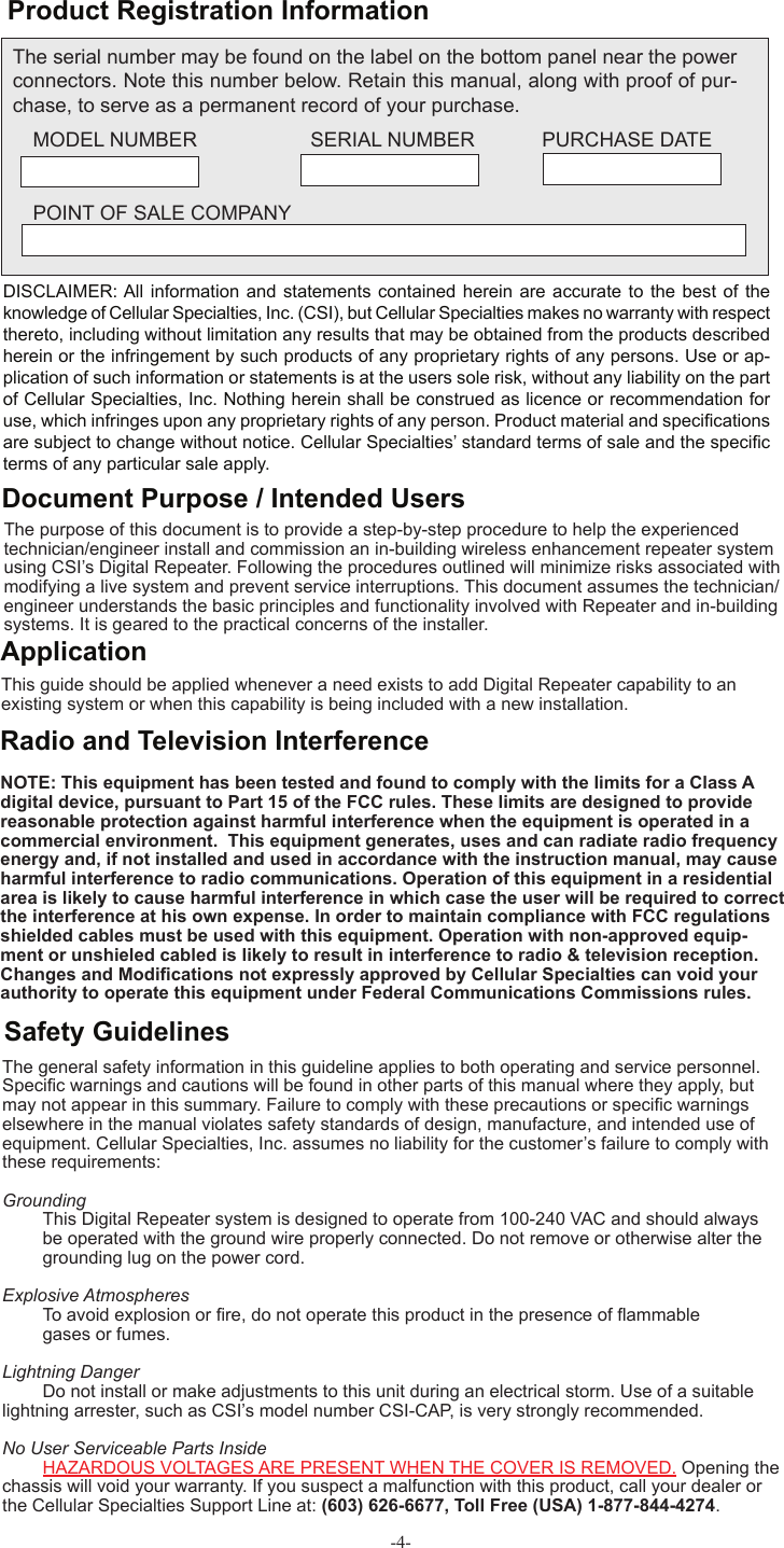 -4- Product Registration InformationDISCLAIMER: All  information and statements contained  herein are  accurate to  the best  of the knowledge of Cellular Specialties, Inc. (CSI), but Cellular Specialties makes no warranty with respect thereto, including without limitation any results that may be obtained from the products described herein or the infringement by such products of any proprietary rights of any persons. Use or ap-plication of such information or statements is at the users sole risk, without any liability on the part of Cellular Specialties, Inc. Nothing herein shall be construed as licence or recommendation for use, which infringes upon any proprietary rights of any person. Product material and speciﬁ cations are subject to change without notice. Cellular Specialties’ standard terms of sale and the speciﬁ c terms of any particular sale apply.The general safety information in this guideline applies to both operating and service personnel. Speciﬁ c warnings and cautions will be found in other parts of this manual where they apply, but may not appear in this summary. Failure to comply with these precautions or speciﬁ c warnings elsewhere in the manual violates safety standards of design, manufacture, and intended use of equipment. Cellular Specialties, Inc. assumes no liability for the customer’s failure to comply with these requirements: Grounding  This Digital Repeater system is designed to operate from 100-240 VAC and should always   be operated with the ground wire properly connected. Do not remove or otherwise alter the   grounding lug on the power cord. Explosive Atmospheres To avoid explosion or ﬁ re, do not operate this product in the presence of ﬂ ammable   gases or fumes. Lightning Danger Do not install or make adjustments to this unit during an electrical storm. Use of a suitable lightning arrester, such as CSI’s model number CSI-CAP, is very strongly recommended.No User Serviceable Parts Inside HAZARDOUS VOLTAGES ARE PRESENT WHEN THE COVER IS REMOVED. Opening the chassis will void your warranty. If you suspect a malfunction with this product, call your dealer or the Cellular Specialties Support Line at: (603) 626-6677, Toll Free (USA) 1-877-844-4274.Safety GuidelinesThis guide should be applied whenever a need exists to add Digital Repeater capability to an existing system or when this capability is being included with a new installation. Application Document Purpose / Intended UsersThe purpose of this document is to provide a step-by-step procedure to help the experienced technician/engineer install and commission an in-building wireless enhancement repeater system using CSI’s Digital Repeater. Following the procedures outlined will minimize risks associated with modifying a live system and prevent service interruptions. This document assumes the technician/engineer understands the basic principles and functionality involved with Repeater and in-building systems. It is geared to the practical concerns of the installer.The serial number may be found on the label on the bottom panel near the power connectors. Note this number below. Retain this manual, along with proof of pur-chase, to serve as a permanent record of your purchase. MODEL NUMBER   SERIAL NUMBER            PURCHASE DATEPOINT OF SALE COMPANYRadio and Television InterferenceNOTE: This equipment has been tested and found to comply with the limits for a Class A digital device, pursuant to Part 15 of the FCC rules. These limits are designed to provide reasonable protection against harmful interference when the equipment is operated in a commercial environment.  This equipment generates, uses and can radiate radio frequency energy and, if not installed and used in accordance with the instruction manual, may cause harmful interference to radio communications. Operation of this equipment in a residential area is likely to cause harmful interference in which case the user will be required to correct the interference at his own expense. In order to maintain compliance with FCC regulations shielded cables must be used with this equipment. Operation with non-approved equip-ment or unshieled cabled is likely to result in interference to radio &amp; television reception. Changes and Modiﬁ cations not expressly approved by Cellular Specialties can void your authority to operate this equipment under Federal Communications Commissions rules.