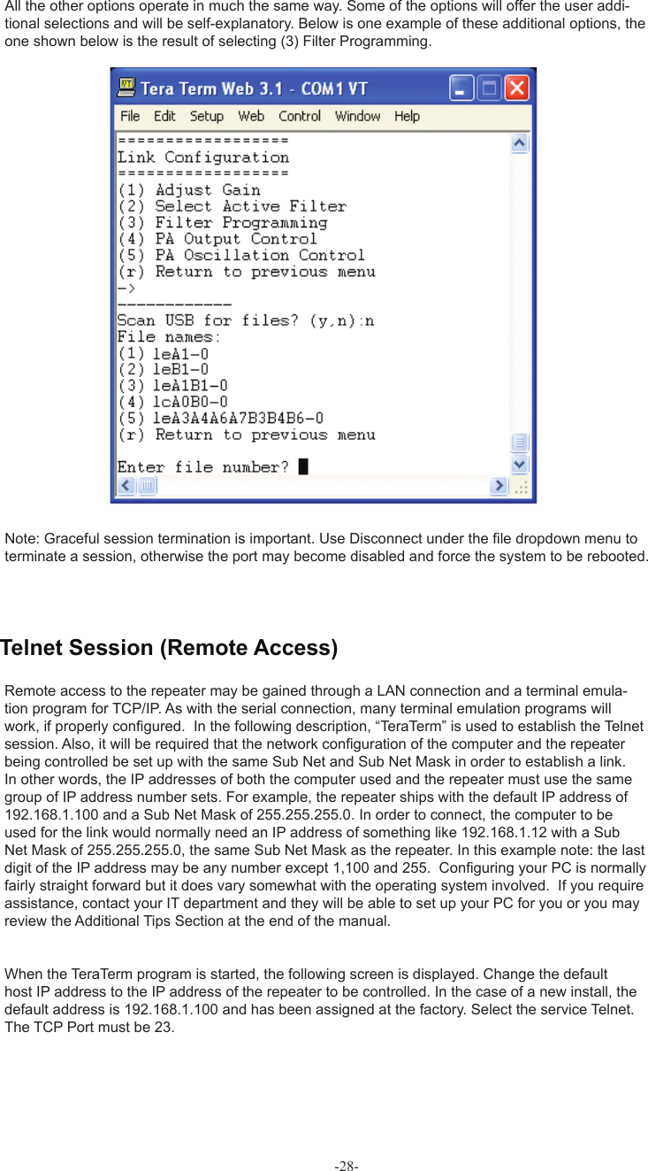 -28-All the other options operate in much the same way. Some of the options will offer the user addi-tional selections and will be self-explanatory. Below is one example of these additional options, the one shown below is the result of selecting (3) Filter Programming. Note: Graceful session termination is important. Use Disconnect under the ﬁ le dropdown menu to terminate a session, otherwise the port may become disabled and force the system to be rebooted.Remote access to the repeater may be gained through a LAN connection and a terminal emula-tion program for TCP/IP. As with the serial connection, many terminal emulation programs will work, if properly conﬁ gured.  In the following description, “TeraTerm” is used to establish the Telnet session. Also, it will be required that the network conﬁ guration of the computer and the repeater being controlled be set up with the same Sub Net and Sub Net Mask in order to establish a link. In other words, the IP addresses of both the computer used and the repeater must use the same group of IP address number sets. For example, the repeater ships with the default IP address of 192.168.1.100 and a Sub Net Mask of 255.255.255.0. In order to connect, the computer to be used for the link would normally need an IP address of something like 192.168.1.12 with a Sub Net Mask of 255.255.255.0, the same Sub Net Mask as the repeater. In this example note: the last digit of the IP address may be any number except 1,100 and 255.  Conﬁ guring your PC is normally fairly straight forward but it does vary somewhat with the operating system involved.  If you require assistance, contact your IT department and they will be able to set up your PC for you or you may review the Additional Tips Section at the end of the manual.When the TeraTerm program is started, the following screen is displayed. Change the default host IP address to the IP address of the repeater to be controlled. In the case of a new install, the default address is 192.168.1.100 and has been assigned at the factory. Select the service Telnet. The TCP Port must be 23.  Telnet Session (Remote Access)