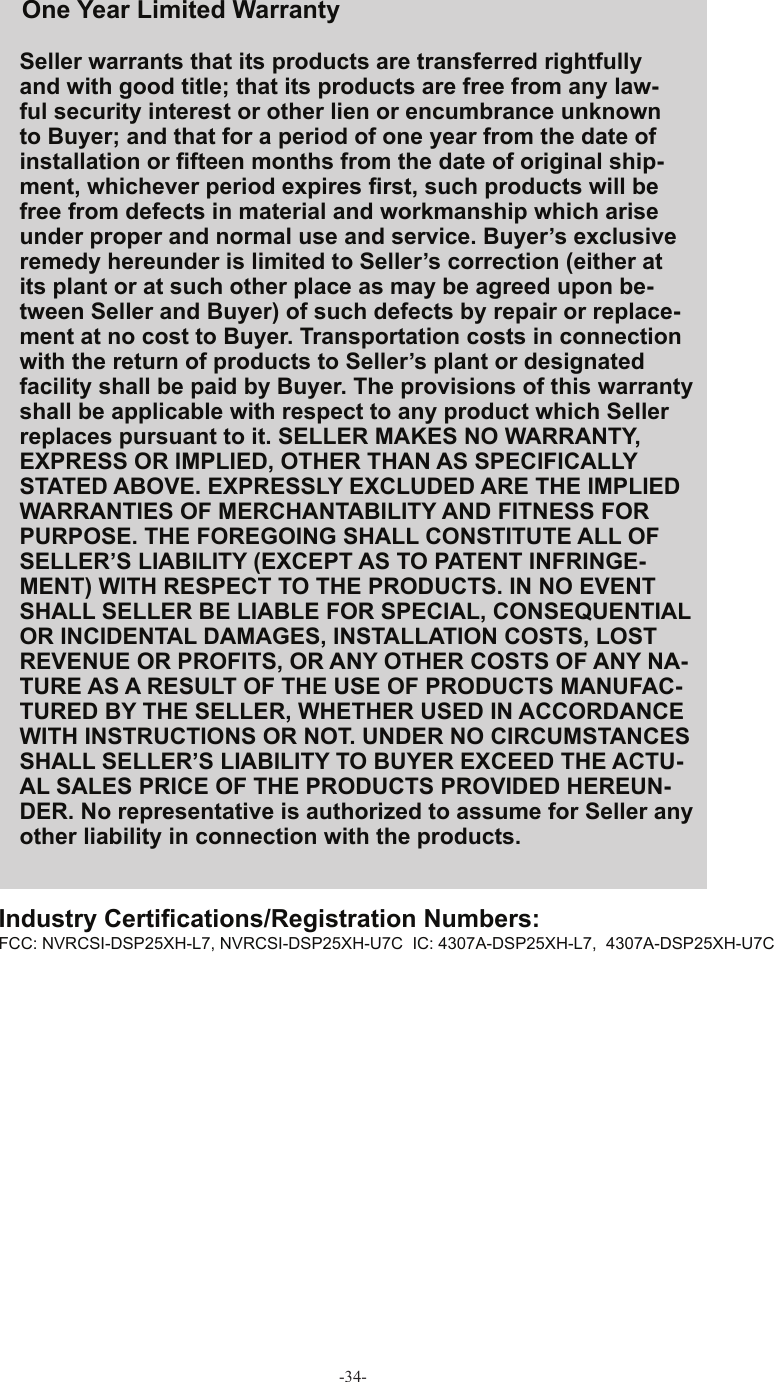 -34-Seller warrants that its products are transferred rightfully and with good title; that its products are free from any law-ful security interest or other lien or encumbrance unknown to Buyer; and that for a period of one year from the date of installation or ﬁ fteen months from the date of original ship-ment, whichever period expires ﬁ rst, such products will be free from defects in material and workmanship which arise under proper and normal use and service. Buyer’s exclusive remedy hereunder is limited to Seller’s correction (either at its plant or at such other place as may be agreed upon be-tween Seller and Buyer) of such defects by repair or replace-ment at no cost to Buyer. Transportation costs in connection with the return of products to Seller’s plant or designated facility shall be paid by Buyer. The provisions of this warranty shall be applicable with respect to any product which Seller replaces pursuant to it. SELLER MAKES NO WARRANTY, EXPRESS OR IMPLIED, OTHER THAN AS SPECIFICALLY STATED ABOVE. EXPRESSLY EXCLUDED ARE THE IMPLIED WARRANTIES OF MERCHANTABILITY AND FITNESS FOR PURPOSE. THE FOREGOING SHALL CONSTITUTE ALL OF SELLER’S LIABILITY (EXCEPT AS TO PATENT INFRINGE-MENT) WITH RESPECT TO THE PRODUCTS. IN NO EVENT SHALL SELLER BE LIABLE FOR SPECIAL, CONSEQUENTIAL OR INCIDENTAL DAMAGES, INSTALLATION COSTS, LOST REVENUE OR PROFITS, OR ANY OTHER COSTS OF ANY NA-TURE AS A RESULT OF THE USE OF PRODUCTS MANUFAC-TURED BY THE SELLER, WHETHER USED IN ACCORDANCE WITH INSTRUCTIONS OR NOT. UNDER NO CIRCUMSTANCES SHALL SELLER’S LIABILITY TO BUYER EXCEED THE ACTU-AL SALES PRICE OF THE PRODUCTS PROVIDED HEREUN-DER. No representative is authorized to assume for Seller any other liability in connection with the products. FCC: NVRCSI-DSP25XH-L7, NVRCSI-DSP25XH-U7C  IC: 4307A-DSP25XH-L7,  4307A-DSP25XH-U7COne Year Limited  WarrantyIndustry Certiﬁ cations/Registration Numbers: