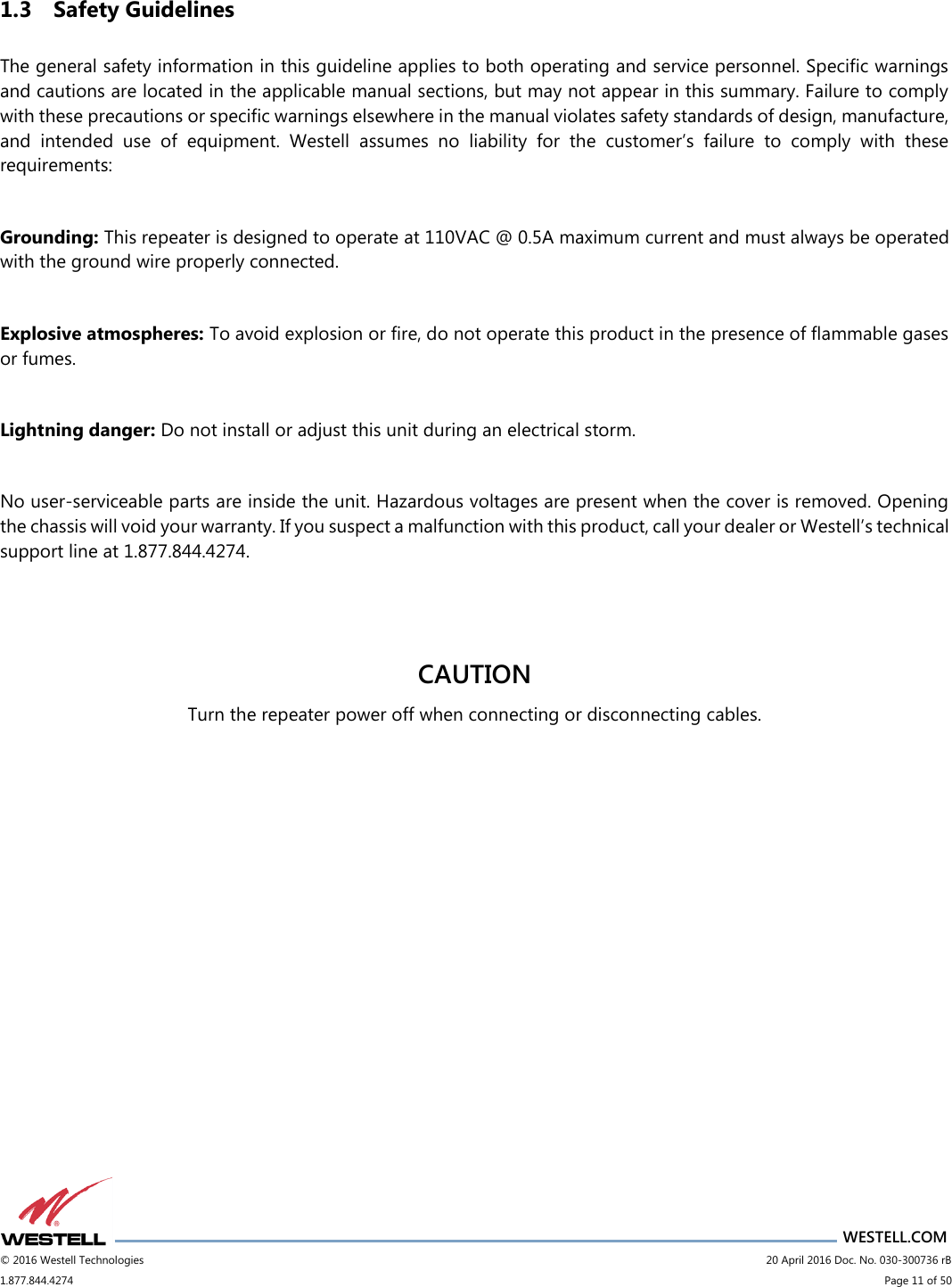                      WESTELL.COM © 2016 Westell Technologies                             20 April 2016 Doc. No. 030-300736 rB 1.877.844.4274                             Page 11 of 50  1.3 Safety Guidelines  The general safety information in this guideline applies to both operating and service personnel. Specific warnings and cautions are located in the applicable manual sections, but may not appear in this summary. Failure to comply with these precautions or specific warnings elsewhere in the manual violates safety standards of design, manufacture, and  intended  use  of  equipment.  Westell  assumes  no  liability  for  the  customer’s  failure  to  comply  with  these requirements:  Grounding: This repeater is designed to operate at 110VAC @ 0.5A maximum current and must always be operated with the ground wire properly connected.   Explosive atmospheres: To avoid explosion or fire, do not operate this product in the presence of flammable gases or fumes.  Lightning danger: Do not install or adjust this unit during an electrical storm.   No user-serviceable parts are inside the unit. Hazardous voltages are present when the cover is removed. Opening the chassis will void your warranty. If you suspect a malfunction with this product, call your dealer or Westell’s technical support line at 1.877.844.4274.    CAUTION Turn the repeater power off when connecting or disconnecting cables.    