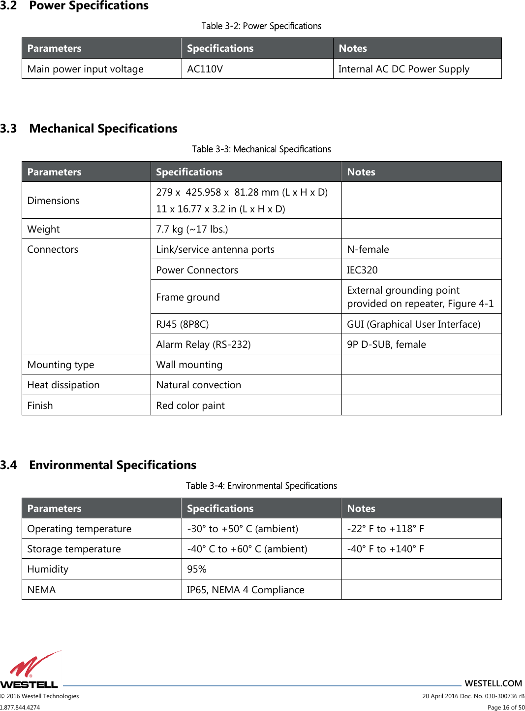                      WESTELL.COM © 2016 Westell Technologies                             20 April 2016 Doc. No. 030-300736 rB 1.877.844.4274                             Page 16 of 50  3.2 Power Specifications Table 3-2: Power Specifications  3.3 Mechanical Specifications Table 3-3: Mechanical Specifications  3.4 Environmental Specifications Table 3-4: Environmental Specifications Parameters Specifications Notes Main power input voltage AC110V Internal AC DC Power Supply Parameters Specifications Notes Dimensions 279 x  425.958 x  81.28 mm (L x H x D) 11 x 16.77 x 3.2 in (L x H x D)  Weight 7.7 kg (~17 lbs.)  Connectors Link/service antenna ports N-female Power Connectors IEC320 Frame ground External grounding point provided on repeater, Figure 4-1 RJ45 (8P8C) GUI (Graphical User Interface) Alarm Relay (RS-232) 9P D-SUB, female Mounting type Wall mounting   Heat dissipation  Natural convection  Finish Red color paint  Parameters Specifications Notes Operating temperature -30° to +50° C (ambient) -22° F to +118° F Storage temperature -40° C to +60° C (ambient) -40° F to +140° F Humidity 95%  NEMA IP65, NEMA 4 Compliance  