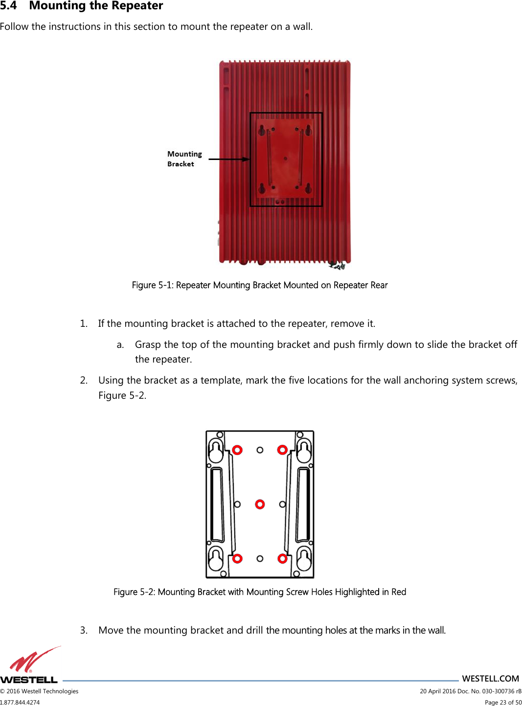                      WESTELL.COM © 2016 Westell Technologies                             20 April 2016 Doc. No. 030-300736 rB 1.877.844.4274                             Page 23 of 50  5.4 Mounting the Repeater Follow the instructions in this section to mount the repeater on a wall.   Figure 5-1: Repeater Mounting Bracket Mounted on Repeater Rear  1. If the mounting bracket is attached to the repeater, remove it. a. Grasp the top of the mounting bracket and push firmly down to slide the bracket off the repeater.  2. Using the bracket as a template, mark the five locations for the wall anchoring system screws, Figure 5-2.   Figure 5-2: Mounting Bracket with Mounting Screw Holes Highlighted in Red  3. Move the mounting bracket and drill the mounting holes at the marks in the wall. 