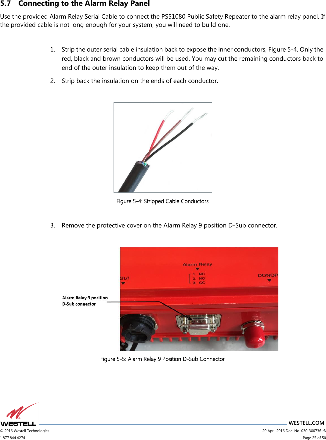                      WESTELL.COM © 2016 Westell Technologies                             20 April 2016 Doc. No. 030-300736 rB 1.877.844.4274                             Page 25 of 50  5.7 Connecting to the Alarm Relay Panel Use the provided Alarm Relay Serial Cable to connect the PS51080 Public Safety Repeater to the alarm relay panel. If the provided cable is not long enough for your system, you will need to build one.  1. Strip the outer serial cable insulation back to expose the inner conductors, Figure 5-4. Only the red, black and brown conductors will be used. You may cut the remaining conductors back to end of the outer insulation to keep them out of the way. 2. Strip back the insulation on the ends of each conductor.   Figure 5-4: Stripped Cable Conductors  3. Remove the protective cover on the Alarm Relay 9 position D-Sub connector.   Figure 5-5: Alarm Relay 9 Position D-Sub Connector     