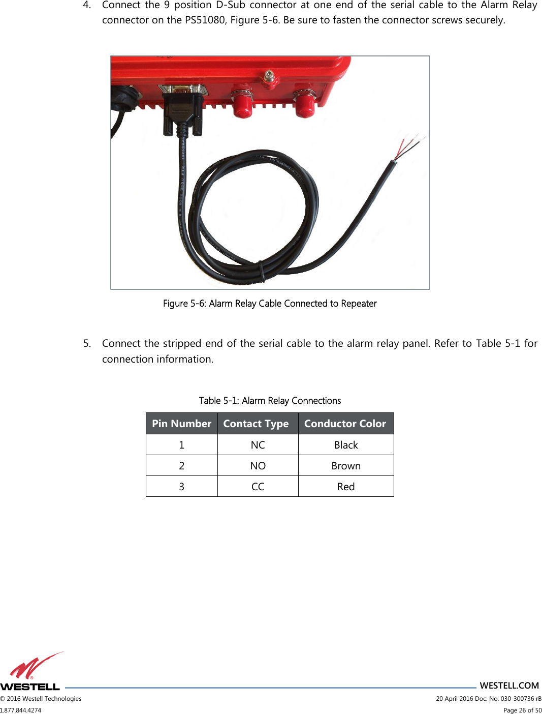                      WESTELL.COM © 2016 Westell Technologies                             20 April 2016 Doc. No. 030-300736 rB 1.877.844.4274                             Page 26 of 50   4. Connect the 9 position D-Sub  connector  at one end of the serial cable to the Alarm Relay connector on the PS51080, Figure 5-6. Be sure to fasten the connector screws securely.   Figure 5-6: Alarm Relay Cable Connected to Repeater  5. Connect the stripped end of the serial cable to the alarm relay panel. Refer to  Table 5-1 for connection information.  Table 5-1: Alarm Relay Connections        Pin Number Contact Type Conductor Color 1 NC Black 2 NO Brown 3 CC Red 