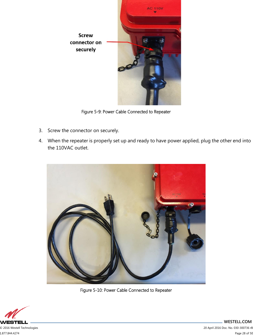                      WESTELL.COM © 2016 Westell Technologies                             20 April 2016 Doc. No. 030-300736 rB 1.877.844.4274                             Page 28 of 50    Figure 5-9: Power Cable Connected to Repeater  3. Screw the connector on securely. 4. When the repeater is properly set up and ready to have power applied, plug the other end into the 110VAC outlet.   Figure 5-10: Power Cable Connected to Repeater 