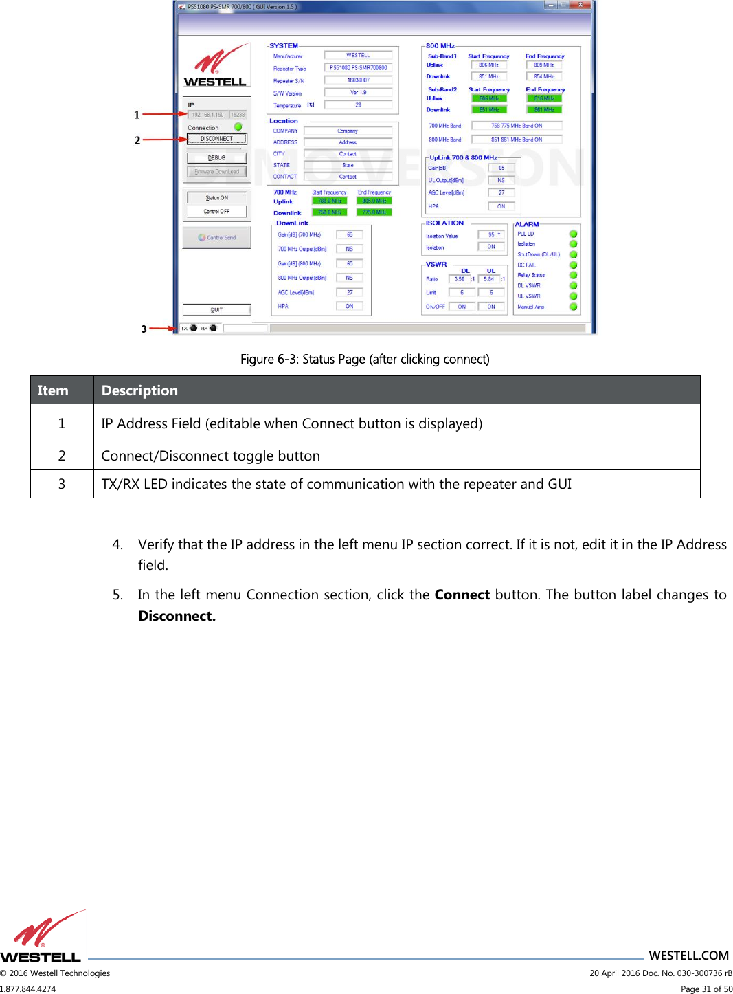                      WESTELL.COM © 2016 Westell Technologies                             20 April 2016 Doc. No. 030-300736 rB 1.877.844.4274                             Page 31 of 50   Figure 6-3: Status Page (after clicking connect) Item Description 1 IP Address Field (editable when Connect button is displayed) 2 Connect/Disconnect toggle button 3 TX/RX LED indicates the state of communication with the repeater and GUI  4. Verify that the IP address in the left menu IP section correct. If it is not, edit it in the IP Address field. 5. In the left menu Connection section, click the Connect button. The button label changes to Disconnect.   