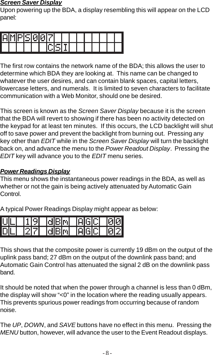 - 8 -Screen Saver DisplayUpon powering up the BDA, a display resembling this will appear on the LCDpanel:The first row contains the network name of the BDA; this allows the user todetermine which BDA they are looking at.  This name can be changed towhatever the user desires, and can contain blank spaces, capital letters,lowercase letters, and numerals.  It is limited to seven characters to facilitatecommunication with a Web Monitor, should one be desired.This screen is known as the Screen Saver Display because it is the screenthat the BDA will revert to showing if there has been no activity detected onthe keypad for at least ten minutes.  If this occurs, the LCD backlight will shutoff to save power and prevent the backlight from burning out.  Pressing anykey other than EDIT while in the Screen Saver Display will turn the backlightback on, and advance the menu to the Power Readout Display.  Pressing theEDIT key will advance you to the EDIT menu series.Power Readings DisplayThis menu shows the instantaneous power readings in the BDA, as well aswhether or not the gain is being actively attenuated by Automatic GainControl.A typical Power Readings Display might appear as below:This shows that the composite power is currently 19 dBm on the output of theuplink pass band; 27 dBm on the output of the downlink pass band; andAutomatic Gain Control has attenuated the signal 2 dB on the downlink passband.It should be noted that when the power through a channel is less than 0 dBm,the display will show “&lt;0” in the location where the reading usually appears.This prevents spurious power readings from occurring because of randomnoise.The UP, DOWN, and SAVE buttons have no effect in this menu.  Pressing theMENU button, however, will advance the user to the Event Readout displays.