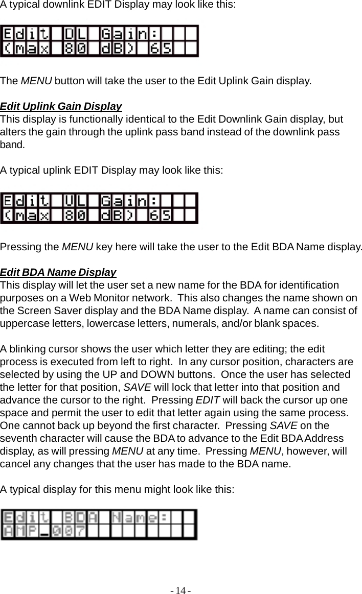 - 14 -A typical downlink EDIT Display may look like this:The MENU button will take the user to the Edit Uplink Gain display.Edit Uplink Gain DisplayThis display is functionally identical to the Edit Downlink Gain display, butalters the gain through the uplink pass band instead of the downlink passband.A typical uplink EDIT Display may look like this:Pressing the MENU key here will take the user to the Edit BDA Name display.Edit BDA Name DisplayThis display will let the user set a new name for the BDA for identificationpurposes on a Web Monitor network.  This also changes the name shown onthe Screen Saver display and the BDA Name display.  A name can consist ofuppercase letters, lowercase letters, numerals, and/or blank spaces.A blinking cursor shows the user which letter they are editing; the editprocess is executed from left to right.  In any cursor position, characters areselected by using the UP and DOWN buttons.  Once the user has selectedthe letter for that position, SAVE will lock that letter into that position andadvance the cursor to the right.  Pressing EDIT will back the cursor up onespace and permit the user to edit that letter again using the same process.One cannot back up beyond the first character.  Pressing SAVE on theseventh character will cause the BDA to advance to the Edit BDA Addressdisplay, as will pressing MENU at any time.  Pressing MENU, however, willcancel any changes that the user has made to the BDA name.A typical display for this menu might look like this: