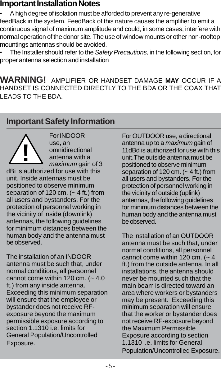 - 5 -•A high degree of isolation must be afforded to prevent any re-generativefeedBack in the system. FeedBack of this nature causes the amplifier to emit acontinuous signal of maximum amplitude and could, in some cases, interfere withnormal operation of the donor site. The use of window mounts or other non-rooftopmountings antennas should be avoided.•The Installer should refer to the Safety Precautions, in the following section, forproper antenna selection and installationImportant Installation NotesWARNING!  AMPLIFIER OR HANDSET DAMAGE MAY OCCUR IF AHANDSET IS CONNECTED DIRECTLY TO THE BDA OR THE COAX THATLEADS TO THE BDA.Important Safety Information!For INDOORuse, anomnidirectionalantenna with amaximum gain of 3dBi is authorized for use with thisunit. Inside antennas must bepositioned to observe minimumseparation of 120 cm. (~ 4 ft.) fromall users and bystanders. For theprotection of personnel working inthe vicinity of inside (downlink)antennas, the following guidelinesfor minimum distances between thehuman body and the antenna mustbe observed.The installation of an INDOORantenna must be such that, undernormal conditions, all personnelcannot come within 120 cm. (~ 4.0ft.) from any inside antenna.Exceeding this minimum separationwill ensure that the employee orbystander does not receive RF-exposure beyond the maximumpermissible exposure according tosection 1.1310 i.e. limits forGeneral Population/UncontrolledExposure.For OUTDOOR use, a directionalantenna up to a maximum gain of11dBd is authorized for use with thisunit.The outside antenna must bepositioned to observe minimumseparation of 120 cm. (~ 4 ft.) fromall users and bystanders. For theprotection of personnel working inthe vicinity of outside (uplink)antennas, the following guidelinesfor minimum distances between thehuman body and the antenna mustbe observed.The installation of an OUTDOORantenna must be such that, undernormal conditions, all personnelcannot come within 120 cm. (~ 4ft.) from the outside antenna. In allinstallations, the antenna shouldnever be mounted such that themain beam is directed toward anarea where workers or bystandersmay be present.  Exceeding thisminimum separation will ensurethat the worker or bystander doesnot receive RF-exposure beyondthe Maximum PermissibleExposure according to section1.1310 i.e. limits for GeneralPopulation/Uncontrolled Exposure.