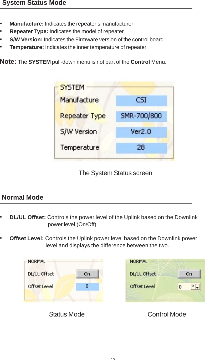 - 17 -System Status Mode•Manufacture: Indicates the repeater’s manufacturer•Repeater Type: Indicates the model of repeater•S/W Version: Indicates the Firmware version of the control board•Temperature: Indicates the inner temperature of repeaterNote: The SYSTEM pull-down menu is not part of the Control Menu.Normal ModeThe System Status screen•DL/UL Offset: Controls the power level of the Uplink based on the Downlinkpower level.(On/Off)•Offset Level: Controls the Uplink power level based on the Downlink powerlevel and displays the difference between the two.Status Mode Control Mode